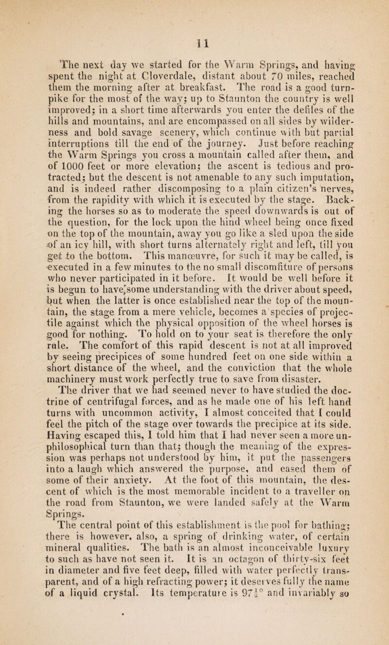 The next day we started for the Warm Springs, and having spent the night at Cloverdale, distant about 70 miles, reached them the morning after at breakfast. The road is a good turn¬ pike for the most of the way; up to Staunton the country is well improved; in a short time afterwards you enter the defiles of the hills and mountains, and are encompassed on all sides by wilder¬ ness and bold savage scenery, which continue with but partial interruptions till the end of the journey. Just before reaching the Warm Springs you cross a mountain called after them, and of 1000 feet or more elevation; the ascent is tedious and pro¬ tracted; but the descent is not amenable to any such imputation, and is indeed rather discomposing to a plain citizen’s nerves, from the rapidity with which it is executed by the stage. Back¬ ing the horses so as to moderate the speed downwards is out of the question, for the lock upon the hind wheel being once fixed on the top of the mountain, away you go like a sled upon the side of an icy hill, with short turns alternately right and left, till you get to the bottom. This manoeuvre, for such it may be called, is executed in a few minutes to the no small discomfiture of persons who never participated in it before. It would be well before it is begun to have'some understanding with the driver about speed, but when the latter is once established near the top of the moun¬ tain, the stage from a mere vehicle, becomes a species of projec¬ tile against which the physical opposition of the wheel horses is good for nothing. To hold on to your seat is therefore the only rule. The comfort of this rapid descent is not at all improved by seeing precipices of some hundred feet on one side within a short distance of the wheel, and the conviction that the whole machinery must work perfectly true to save from disaster. The driver that we had seemed never to have studied the doc¬ trine of centrifugal forces, and as he made one. of his left hand turns with uncommon activity, I almost conceited that [ could feel the pitch of the stage over towards the precipice at its side. Having escaped this, I told him that I had never seen araoreun- philosophical turn than that; though the meaning of the expres¬ sion was perhaps not understood by him, it put the passengers into a laugh which answered the purpose, and eased them of some of their anxiety. At the foot of this mountain, the des¬ cent of which is the most memorable incident to a traveller on the road from Staunton, we were landed safely at the Warm Springs. The central point of this establishment is the pool for bathing; there is however, also, a spring of drinking water, of certain mineral qualities. The bath is an almost inconceivable luxury to such as have not seen it. It is an octagon of thirty-six feet in diameter and five feet deep, filled with water perfectly trans¬ parent, and of a high refracting power; it deserves fully the name of a liquid crystal. Its temperature is 97i° and invariably so