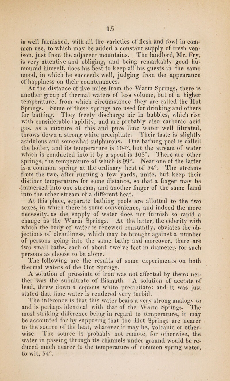 is well furnished, with all the varieties of flesh and fowl in com¬ mon use, to which may be added a constant supply of fresh ven¬ ison, just from the adjacent mountains. The landlord, Mr. Fry, is very attentive and obliging, and being remarkably good hu¬ moured himself, does his best to keep all his guests in the came mood, in which he succeeds well, judging from the appearance of happiness on their countenances. At the distance of five miles from the Warm Springs, there is another group of thermal waters of less volume, but of a higher temperature, from which circumstance they are called the Hot Springs. Some of these springs are used for drinking and others for bathing. They freely discharge air in bubbles, which rise with considerable rapidity, and are probably also carbonic acid gas, as a mixture of this and pure lime water well filtrated, throws down a strong white precipitate. Their taste is slightly acidulous and somewhat sulphurous. One bathing pool is called the boiler, and its temperature is 104°, but the stream of water which is conducted into it by a spout is 108°. There are other springs, the temperature of which is 99°. Near one of the latter is a common spring at the ordinary heat of 54°. The streams from the two, after running a few yards, unite, but keep their distinct temperature for some distance, so that a finger may be .immersed into one stream, and another finger of the same hand into the other stream of a different heat. At this place, separate bathing pools are allotted to the two sexes, in which there is some convenience, and indeed the more necessity, as the supply of water does not furnish so rapid a change as the Warm Springs. At the latter, the celerity with which the body of water is renewed constantly, obviates the ob¬ jections of cleanliness, which may be brought against a number of persons going into the same bath; and moreover, there are two small baths, each of about twelve feet in diameter, for such persons as choose to be alone. The following are the results of some experiments on both thermal waters of the Hot Springs. A solution of prussiate of iron was not affected by them; nei¬ ther was the subnitrate of Bismuth. A solution of acetate of lead, threw down a copious white precipitate: and it was just stated that lime water is rendered very turbid. The inference is that this water bears a very strong analogy to and is perhaps identical with that of the Warm Springs. The most striking difference being in regard to temperature, it may be accounted for by supposing that the Hot Springs are nearer to the source of the heat, whatever it may be, volcanic or other¬ wise. The source is probably not remote, for otherwise, the water in passing through its channels under ground would be re¬ duced much nearer to the temperature of common spring- water, to wit, 54°.