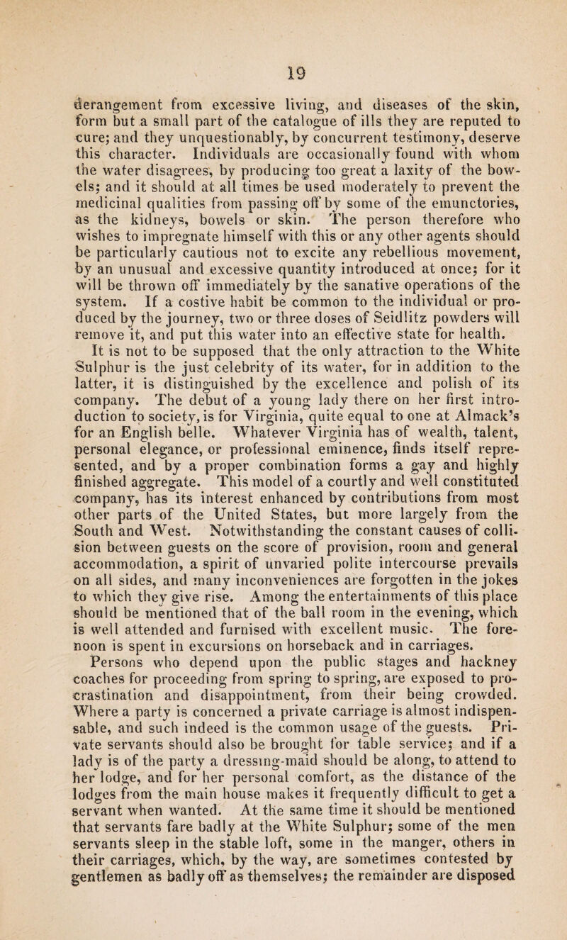 derangement from excessive living, and diseases of the skin, form but a small part of the catalogue of ills they are reputed to cure; and they unquestionably, by concurrent testimony, deserve this character. Individuals are occasionally found with whom the water disagrees, by producing too great a laxity of the bow¬ els; and it should at all times be used moderately to prevent the medicinal qualities from passing off by some of the emunctories, as the kidneys, bowels or skin. The person therefore who wishes to impregnate himself with this or any other agents should be particularly cautious not to excite any rebellious movement, by an unusual and excessive quantity introduced at once; for it will be thrown off immediately by the sanative operations of the system. If a costive habit be common to the individual or pro¬ duced by the journey, two or three doses of Seidlitz powders will remove it, and put this water into an effective state for health. It is not to be supposed that the only attraction to the White Sulphur is the just celebrity of its water, for in addition to the latter, it is distinguished by the excellence and polish of its company. The debut of a young lady there on her first intro¬ duction to society, is for Virginia, quite equal to one at Almack’s for an English belle. Whatever Virginia has of wealth, talent, personal elegance, or professional eminence, finds itself repre¬ sented, and by a proper combination forms a gay and highly finished aggregate. This model of a courtly and well constituted company, has its interest enhanced by contributions from most other parts of the United States, but more largely from the South and West. Notwithstanding the constant causes of colli¬ sion between guests on the score of provision, room and general accommodation, a spirit of unvaried polite intercourse prevails on all sides, and many inconveniences are forgotten in the jokes to which they give rise. Among the entertainments of this place should be mentioned that of the ball room in the evening, which is well attended and furnised with excellent music. The fore¬ noon is spent in excursions on horseback and in carriages. Persons who depend upon the public stages and hackney coaches for proceeding from spring to spring, are exposed to pro¬ crastination and disappointment, from their being crowded. Where a party is concerned a private carriage is almost indispen¬ sable, and such indeed is the common usage of the guests. Pri¬ vate servants should also be brought for table service; and if a lady is of the party a dressing-maid should be along, to attend to her lodge, and for her personal comfort, as the distance of the lodges from the main house makes it frequently difficult to get a servant when wanted. At the same time it should be mentioned that servants fare badly at the White Sulphur; some of the men servants sleep in the stable loft, some in the manger, others in their carriages, which, by the way, are sometimes contested by gentlemen as badly off as themselves; the remainder are disposed