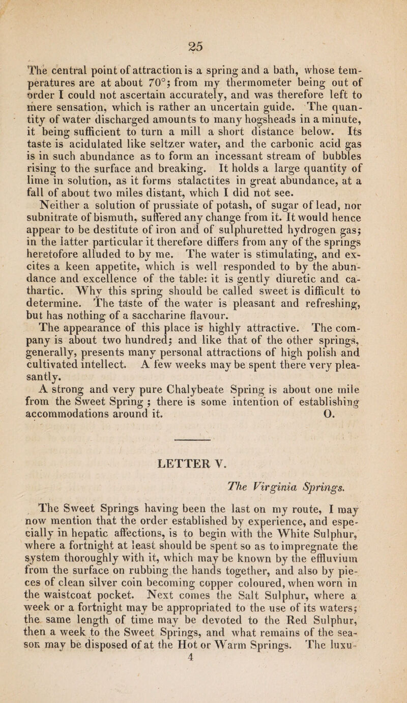 The central point of attraction is a spring and a bath, whose tem¬ peratures are at about 70°; from my thermometer being out of order I could not ascertain accurately, and was therefore left to mere sensation, which is rather an uncertain guide. The quan¬ tity of water discharged amounts to many hogsheads in a minute, it being sufficient to turn a mill a short distance below. Its taste is acidulated like seltzer water, and the carbonic acid gas is in such abundance as to form an incessant stream of bubbles rising to the surface and breaking. It holds a large quantity of lime in solution, as it forms stalactites in great abundance, at a fall of about two miles distant, which I did not see. Neither a solution of prussiate of potash, of sugar of lead, nor subnitrate of bismuth, suffered any change from it. It would hence appear to be destitute of iron and of sulphuretted hydrogen gas; in the latter particular it therefore differs from any of the springs heretofore alluded to by me. The water is stimulating, and ex¬ cites a keen appetite, which is well responded to by the abun¬ dance and excellence of the table: it is gently diuretic and ca¬ thartic. Why this spring should be called sweet is difficult to determine. The taste of the water is pleasant and refreshing, but has nothing of a saccharine flavour. The appearance of this place is highly attractive. The com¬ pany is about two hundred; and like that of the other springs, generally, presents many personal attractions of high polish and cultivated intellect. A few weeks may be spent there very plea¬ santly. A strong and very pure Chalybeate Spring is about one mile from the Sweet Spring ; there is some intention of establishing accommodations around it. 0. LETTER V. The Virginia Springs. The Sweet Springs having been the last on my route, I may now mention that the order established by experience, and espe¬ cially in hepatic affections, is to begin with the White Sulphur, where a fortnight at least should be spent so as to impregnate the system thoroughly with it, which may be known by the effluvium from the surface on rubbing the hands together, and also by pie¬ ces of clean silver coin becoming copper coloured, when worn in the waistcoat pocket. Next comes the Sait Sulphur, where a week or a fortnight may be appropriated to the use of its waters; the same length of time may be devoted to the Red Sulphur, then a week to the Sweet Springs, and what remains of the sea¬ son may be disposed of at the Hot or Warm Springs. The luxu- 4