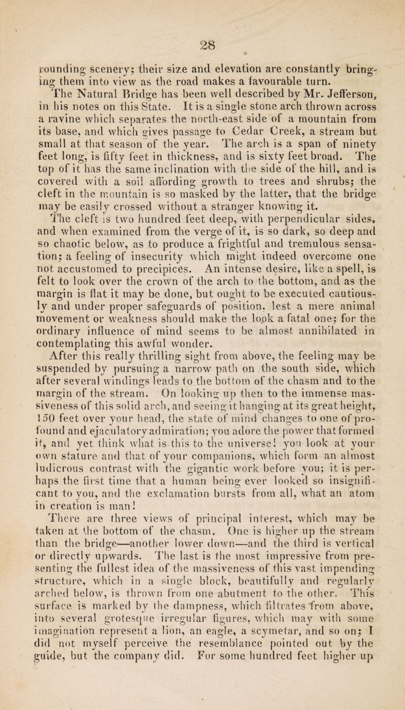 rounding; scenery; their size and elevation are constantly bring¬ ing them into view as the road makes a favourable turn. The Natural Bridge has been well described by Mr. Jefferson, in his notes on this State. It is a single stone arch thrown across a ravine which separates the north-east side of a mountain from its base, and which gives passage to Cedar Creek, a stream but small at that season of the year. The arch is a span of ninety feet long, is fifty feet in thickness, and is sixty feet broad. The top of it has the same inclination with the side of the hill, and is covered with a soil affording growth to trees and shrubs; the cleft in the mountain is so masked by the latter, that the bridge may be easily crossed without a stranger knowing it. The cleft ss two hundred feet deep, with perpendicular sides, and when examined from the verge of it, is so dark, so deep and so chaotic below, as to produce a frightful and tremulous sensa¬ tion; a feeling of insecurity which might indeed overcome one not accustomed to precipices. An intense desire, like a spell, is felt to look over the crown of the arch to the bottom, and as the margin is flat it may be done, but ought to be executed cautious¬ ly and under proper safeguards of position, lest a mere animal movement or weakness should make the lopk a fatal one; for the. ordinary influence of mind seems to be almost annihilated in contemplating this awful wonder. After this really thrilling sight from above, the feeling may be suspended by pursuing a narrow7 path on the south side, which after several windings leads to the bottom of the chasm and to the margin of the stream. On looking up then to the immense mas¬ siveness of this solid arch, and seeing it hanging at its great height, 150 feet over your head, the state of mind changes to one of pro- found and ejaculatory admiration; you adore the power that formed it, and yet think what is this to the universe! yon look at your own stature and that of your companions, which form an almost ludicrous contrast with the gigantic work before you; it is per¬ haps the first time that a human being ever looked so insignifi¬ cant to you, and the exclamation bursts from all, what an atom in creation is man! There are three views of principal interest, which may be taken at the bottom of the chasm. One is higher up the stream than the bridge—another lower down'-—and the third is vertical or directly upwards. The last is the most impressive from pre¬ senting the fullest idea of the massiveness of this vast impending structure, which in a single block, beautifully and regular!}7 arched below, is thrown from one abutment to the other. This surface is marked by the dampness, which filtrates from above, into several grotesque irregular figures, which may with some imagination represent a lion, an eagle, a scymetar, and so on; I did not myself perceive the resemblance pointed out by the guide, but the company did. For some hundred feet higher up