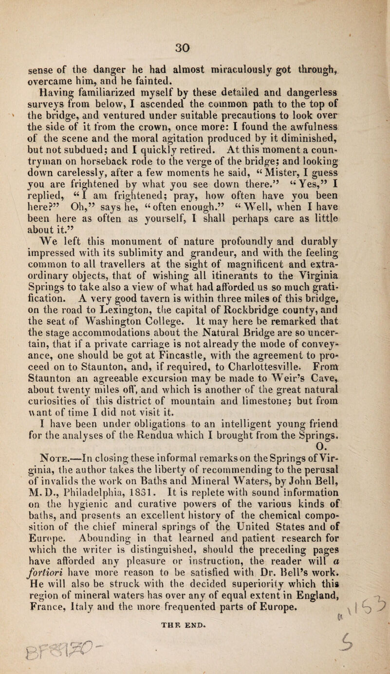 sense of the danger he had almost miraculously got through* overcame him, and he fainted. Having familiarized myself by these detailed and dangerless surveys from below, I ascended the common path to the top of the bridge, and ventured under suitable precautions to look over the side of it from the crown, once more: I found the awfulness of the scene and the moral agitation produced by it diminished, but not subdued; and I quickly retired. At this moment a coun¬ tryman on horseback rode to the verge of the bridge; and looking down carelessly, after a few moments he said, “ Mister, I guess you are frightened by what you see down there.” “Yes,” I replied, “I am frightened; pray, how often have you been here?” Oh,” says he, “ often enough.” “Well, when I have been here as often as yourself, I shall perhaps care as little about it.” We left this monument of nature profoundly and durably impressed with its sublimity and grandeur, and with the feeling common to all travellers at the sight of magnificent and extra¬ ordinary objects, that of wishing all itinerants to the Virginia Springs to take also a view of what had afforded us so much grati¬ fication. A very good tavern is within three miles of this bridge, on the road to Lexington, the capital of Rockbridge county, and the seat of Washington College. It may here be remarked that the stage accommodations about the Natural Bridge are so uncer¬ tain, that if a private carriage is not already the mode of convey¬ ance, one should be got at Fincastle, with the agreement to pro¬ ceed on to Staunton, and, if required, to Charlottesville. From Staunton an agreeable excursion may be made to Weir’s Cave, about twenty miles off, and which is another of the great natural curiosities of this district of mountain and limestone; but from want of time I did not visit it. I have been under obligations to an intelligent young friend for the analyses of the Rendua which I brought from the Springs. O. Note.-—-In closing these informal remarks on the Springs of Vir¬ ginia, the author takes the liberty of recommending to the perusal of invalids the work on Baths and Mineral Waters, by John Bell, M.D., Philadelphia, 1831. It is replete with sound information on the hygienic and curative powers of the various kinds of baths, and presents an excellent history of the chemical compo¬ sition of the chief mineral springs of the United States and of Europe. Abounding in that learned and patient research for which the writer is distinguished, should the preceding pages have afforded any pleasure or instruction, the reader will a fortiori have more reason to be satisfied with Dr. Bell’s work. He will also be struck with the decided superiority which this region of mineral waters has over any of equal extent in England, France, Italy and the more frequented parts of Europe. THE END.