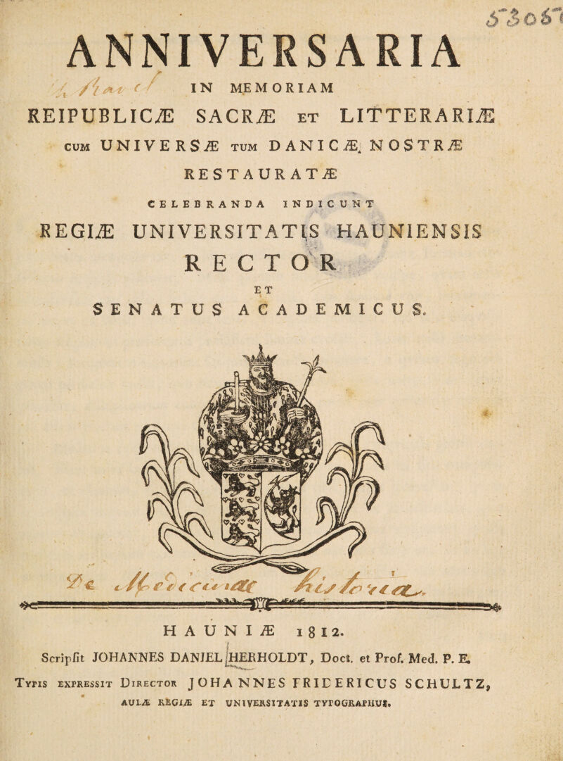 ANNIVERSARIA ; /i <* i ( ' IN MEMORIAM REIPUBLIC/E SACRiE et LITTERARIA cum UNIVERSA tum DANICS, NOSTRI RESTAURATAE CELEBRANDA INDICUNT REGIA UNIVERSITATIS HAUN1ENSIS RECTO R E T SENATUS ACADEMICUS* H A U N I JE i 8 I 2. 1 Scripfit JOHANNES DANJEL jHERHOLDT, Doct et Prof. Med. P. E. '***is*Xrif±,**' ■ Typis expressit Director JOHANNES FRIEERICUS SCHULTZj AULA REGI# ET UNIVERSITATIS TYFOGIUPIIUS,