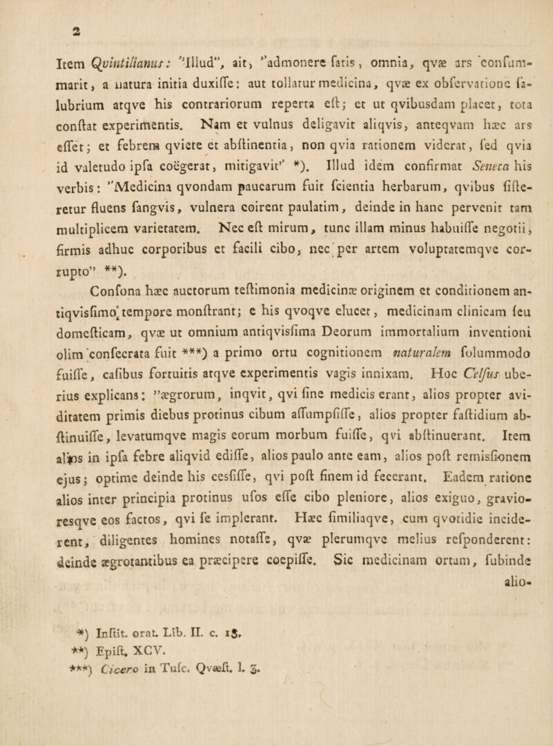 Item Quintilianus: 'Illud”, ait, *’admonere fatis, omnia, qvae ars confam- marit, a natura initia duxi (Te: aut tollatur medicina, qvce ex obfervatione fa- lubrium atqve his contrariorum reperta eft; et ut qvibusdam placet, tota confiat experimentis. Nam et vulnus deligavit aliqvis, anteqvam haec ars effetj et febrem qviete et abfiinentia, non qvia rationem viderat, ied qvia id valetudo ipfa coegerat, mitigavit’’ *). Illud idem confirmat Seneca his verbis: ''Medicina qvondam paucarum fuit fcientia herbarum, qvibus fifie- retur fluens fangvis, vulnera coirent paulatim, deinde in hanc pervenit tam multiplicem varietatem. Nec eft mirum, tunc illam minus habuifle negotii, firmis adhuc corporibus et facili cibo, nec per artem voluptatemqve cor¬ rupto” **). Confona haec auctorum teftimonia medicinae originem et conditionem an- tiqvisfirmvtempore monfirant; e his qvoqve elucet, medicinam clinicam feu domcfticam, qvae ut omnium antiqvisfima Deorum immortalium inventioni olim ‘confecrata fuit ***) a primo ortu cognitionem naturalem fulummodo fuifie, cafibus fortuitis atqve experimentis vagis innixam. Hoc Celfus ube¬ rius explicans: aegrorum, inqvit, qvi fine medicis erant, alios propter avi¬ ditatem primis diebus protinus cibum afiumpfifle, alios propter faftidium ab- flinuifTe, levatumqve magis eorum morbum fuifie, qvi abfiinuerant. Item alfis in ipfa febre aliqvid edifie, alios paulo ante eam, alios pofi: remisfionem ejus; optime deinde his cesfifie, qvi pofi finem id fecerant. Eadem ratione alios inter principia protinus ufos efie cibo pleniore, alios exiguo, gravio- resqve eos factos, qvi fe implerant. Hxc fimiliaqve, cum qvotidie incide¬ rent, diligentes homines notafie, qvae plerumqve melius refponderent: deinde aegrotantibus ea praecipere coepifie. Sic medicinam ortam, fubinde alio* *) Infiit. orat. Lib. II. c. i$, **) Epift. XGV. ***) Cicero in Tufc. Qvasft, 1. 3.