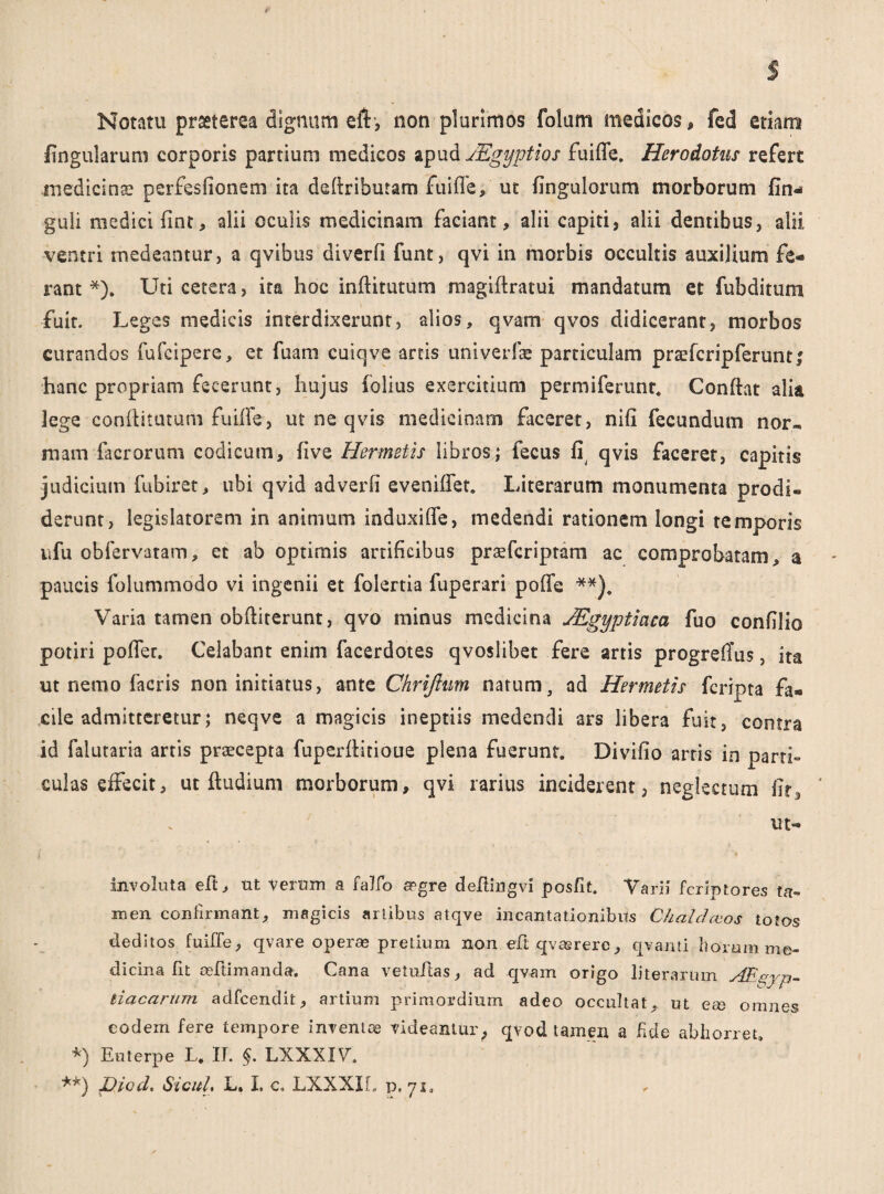 Notatu praeterea dignum eft, non plurimos folum medicos, fed etiam lingularum corporis partium medicos apud JEgyptios fuiffe. Herodotus refert medicinae perfesfionem ita deftributam fuiffe, ut fingulorum morborum fin- guli medici fint, alii oculis medicinam faciant, alii capiti, alii dentibus, alii ventri medeantur, a qvibus diverfi funt, qvi in morbis occultis auxilium fe¬ rant *). Uti cetera, ita hoc inftitutum magiftratui mandatum et fubditum fuit. Leges medicis interdixerunt, alios, qvam qvos didicerant, morbos curandos fufcipere, et fuam cuiqve artis univerfae particulam praffcripferunt; hanc propriam fecerunt, hujus folius exercitium permiferunr. Conftat alia lege conftitutum fuiffe, ut ne qvis medicinam faceret, nifi fecundum nor-, mam facrorum codicum, five Hermetis libros; fecus fi qvis faceret, capitis judicium fubiret, ubi qvid adverfi eveniffet. Literarum monumenta prodi¬ derunt, legislatorem in animum induxi fle, medendi rationem longi temporis ufu obfervatam, et ab optimis artificibus praefcriptam ac comprobatam, a paucis folummodo vi ingenii et folertia fuperari poffe **). Varia tamen obftiterunt, qvo minus medicina JEgyptiaca fuo confilio potiri poffer. Celabant enim facerdotes qvoslibet fere artis progreflus, ita ut nemo facris non initiatus, ante Chrijhm natum, ad Hermetis fcripta fa¬ cile admitteretur; neqve a magicis ineptiis medendi ars libera fuit, contra id falutaria artis praecepta fuperiiitioue plena fuerunt. Divilio arris in parti» culas effecit, ut ftudium morborum, qvi rarius inciderent, neglectum fit5 ut- involuta eft, ut verum a falfo £Pgre deftingvi posfit. Varii feriptores ta¬ men confirmant, magicis artibus atqve incantationibus Chaldaeos totos deditos fuiffe, qvare operas pretium non eft qvasrere, qvanti horum me¬ dicina fit aeftimanda. Cana vetuftas, ad qvam origo literarum Aegyp¬ tiacarum adfcendit, artium primordium adeo occultat, ut ese omnes eodem fere tempore inventae videantur; qvod tamen a fide abhorret. *) Euterpe L. IT. $. LXXXIV. **) Diod. SicuL L. L c. LXXXIL p. 71.