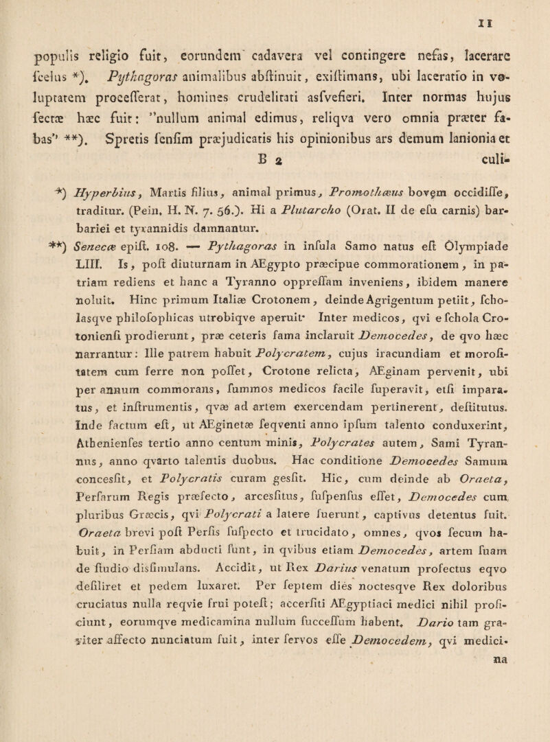 populis religio fuit, eorundem cadavera vel contingere nefas, lacerare fcelus *). Pythagoras animalibus abftinuit, exiftimans, ubi laceratio in vo¬ luptatem procefTerat, homines crudelitati asfvefieri. Inter normas hujus fectre haec fuit: ”nullum animal edimus, reliqva vero omnia prteter fa¬ bas’’ **). Spretis lenfim praejudicatis his opinionibus ars demum lanionia et B 2 culi- ■*) Hyperhius, Martis filius, animal primus, Promothce.us bovgm occidiffe, traditur. (Pein. H. N. 7. 56.)* Hi a Plutarcho (Orat, II de efu carnis) bar¬ bariei et tyrannidis damnantur. **) 1Seneca? epilt. 108. — Pythagoras in infula Samo natus elt Olympiade LIII. Is, polt diuturnam in AEgypto prascipue commorationem, in pa¬ triam rediens et hanc a Tyranno oppreffam inveniens, ibidem manere noluit. Hinc primum Italiae Crotonem, deinde Agrigentum petiit, ficho- lasqve philofophicas utrobiqve aperuit* Inter medicos, qvi efcholaCro- tonienfi prodierunt, prae ceteris fama inclaruit Democedes, de qvo haec narrantur: Ille patrem habuit Polycratem? cujus iracundiam et moroii- tatem cum ferre non poffet, Crotone relicta, AEginam pervenit, ubi per annum commorans, fummos medicos facile fuperavit, etli impara¬ tus, et infirumentis, qvae ad artem exercendam pertinerent, defututus. Inde factum elt, ut AEginetae feqventi anno ipfum talento conduxerint, Athenienfes tertio anno centum minis, Polycrates autem, Sami Tyran» nus, anno qvarto talentis duobus. Hac conditione Dejnocedes Samum concesfit, et Polycratis curam gesfit. Hic, cum deinde ab Oraeta, Perfnrum Regis praefecto, arcesfitus, fufpenfus eifet, Democedes cum, pluribus Glocis, qvi Polycrati a latere fuerunt, captivus detentus fuit. Oraeta brevi poft Perlis fufpecto et trucidato, omnes, qvos fecum ha¬ buit, in Perfiam abducti funt, in qvibus etiam Democedes, artem fuam de ftudio disiimulans. Accidit, ut Pvex Darius venatum profectus eqvo defiliret et pedem luxaret. Per feptem dies noctesqve Rex doloribus cruciatus nulla reqvie frui poteft; accerfiti AEgyptiaci medici nihil profi¬ ciunt, eorumqve medicamina nullum fucceffum habent. Dario tam gra¬ viter affecto nuneiatum fuit, inter fervos effe Demo ce dem, qvi medici¬ na