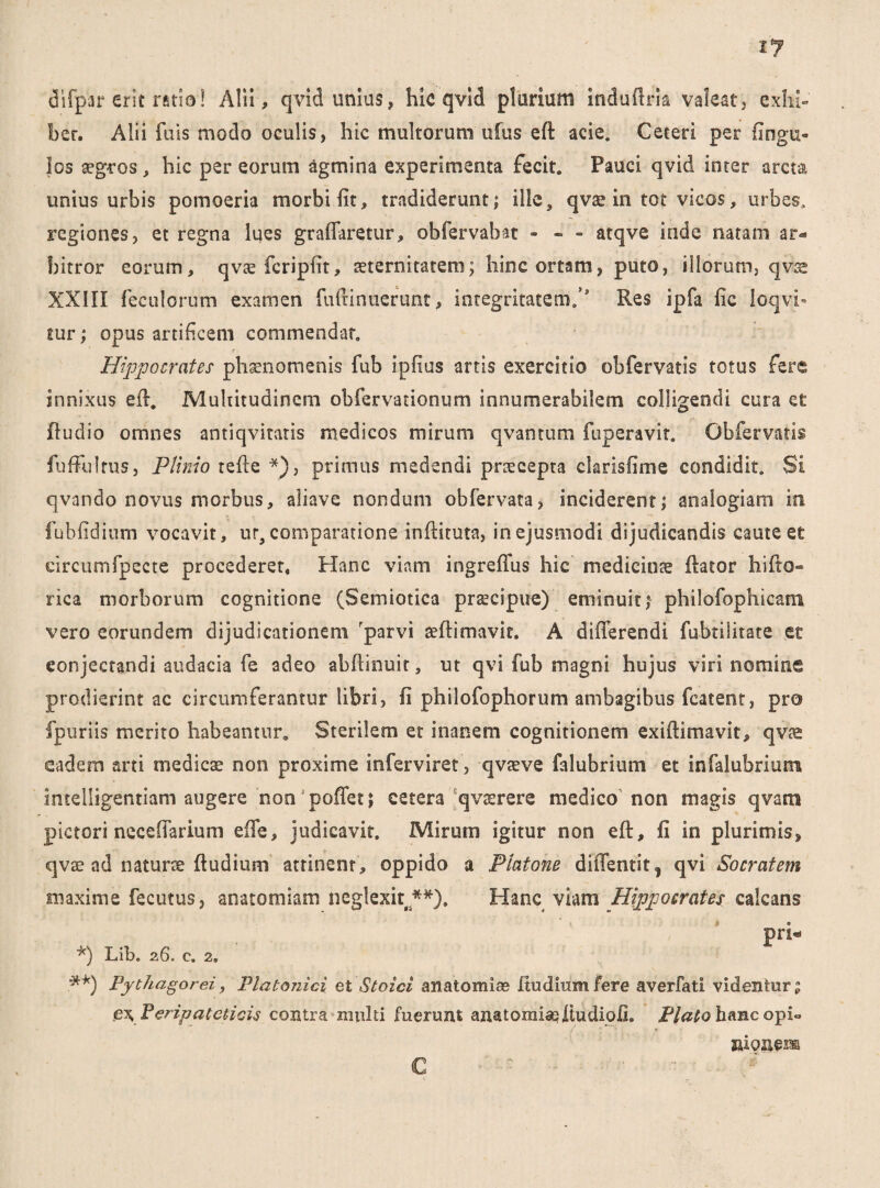 difpar erit ratio! Alii, qvid unius, hic qvid plurium indufiria valeat, exhi¬ bet. Alii fuis modo oculis, hic multorum ufus eft acie. Ceteri per Ungu¬ los aegros, hic per eorum agmina experimenta fecit. Pauci qvid inter arcta unius urbis pomoeria morbi fit, tradiderunt; ille3 qvae in tot vicos, urbes, regiones, et regna lues graffaretur, obfervabat - - - atqve inde natam ar¬ bitror eorum, qvtefcripfit, aeternitatem; hinc ortam, puto, illorum, qvse XXIII feculorum examen fuftinnerunt, integritatem/ Res ipfa fic loqvi- tur; opus artificem commendat. Hippocrates phaenomenis fub ipfius artis exercitio obfervatis totus fere innixus efl. Multitudinem obfervationum innumerabilem colligendi cura ee fludio omnes antiqvitatis medicos mirum qvantum fuperavir. Obfervatis fuffulrus, Plinio tefie *), primus medendi praecepta clarisfime condidit. Si qvando novus morbus, aliave nondum obfervata, inciderent; analogiam in fubfidium vocavit, ur, comparatione infliruta, in ejusmodi dijudicandis caute et circumfpecte procederet. Hanc viam ingreffus hic medicinae flator hifio- rica morborum cognitione (Semiotica praecipue) eminuit; philofophicam vero eorundem dijudicationem rparvi aeflimavit. A differendi fubtilitate ee conjectandi audacia fe adeo abftinuit, ut qvi fub magni hujus viri nomine prodierint ac circumferantur libri, fi philofophorum ambagibus fcatent, pro fpuriis merito habeantur. Sterilem et inanem cognitionem exiflimavit, qv® eadem arti medicae non proxime inferviret, qvaeve falubriutn et infalubriutn intelligentiam augere non poffet; cetera qvaerere medico non magis qvans pictori neceffarium effe, judicavit. Mirum igitur non efl, fi in plurimis, qvae ad naturse ffudium attinent, oppido a Platone diffentif, qvi Socratem maxime fecutus, anatomiam neglexit /**)» Hanc viam Hippocrates calcans pri* *) Lib. 26. c. 2, .**) Pythagorei, Platonici et Stoici anatomice Itudiumfere averfati videntur; £\ Peripateticis contra multi fuerunt anatomiseftudiofi. Plato hanc opi» asionem C