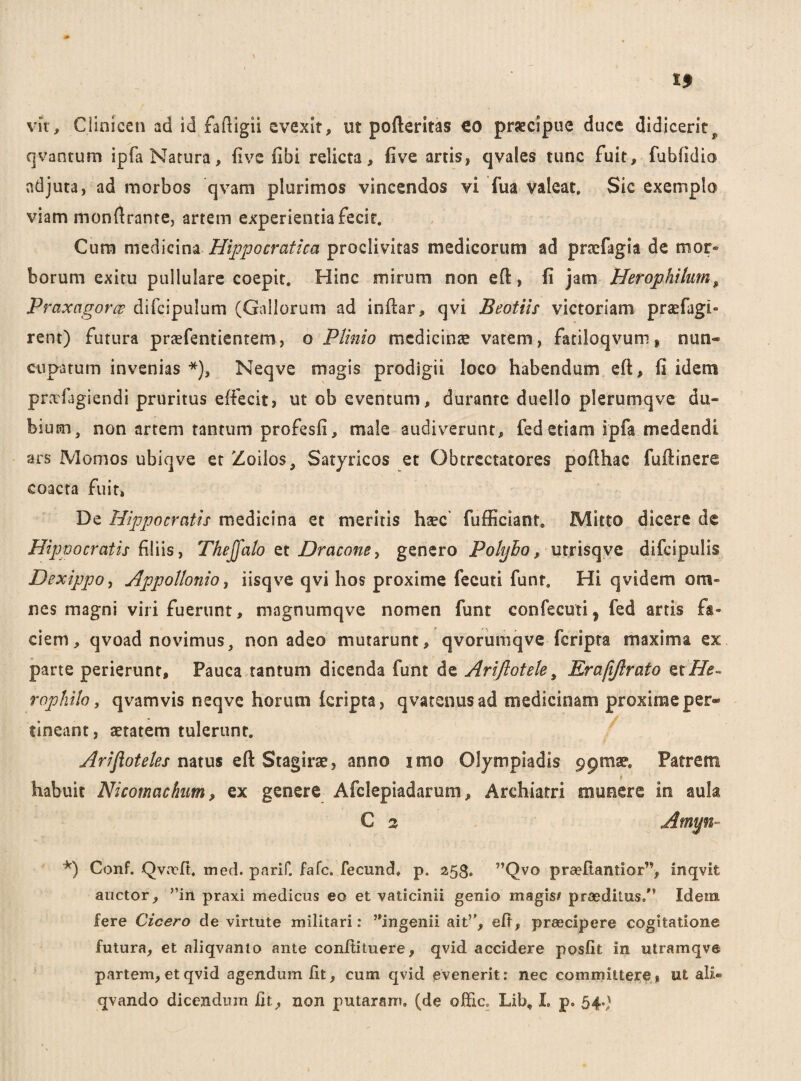 vit, Clinicen ad id faftigii evexit, ut pofteritas €0 praecipue duce didiceritf qvantum ipfa Natura, five fibi relicta, five artis, qvales tunc fuit, fubfidio ndjuta, ad morbos qvam plurimos vincendos vi fua valeat. Sic exemplo viam monftrante, artem experientia fecit. Cum medicina Hippo cr at ica proclivitas medicorum ad pnefagia de mor® borum exitu pullulare coepit. Hinc mirum non eft, fi jam Herophikm, Praxagorce difcipulum (Gallorum ad inftar, qvi Beotiis victoriam praefagi» rent) futura praefentientem, o Plinio medicinae vatem, fatiloqvum* nun« cupa tum invenias *), Neqve magis prodigii loco habendum eft, fi idem predagiendi pruritus effecit, ut ob eventum, durante duello plerumqve du¬ bium, non artem tantum profesfi, male audiverunt, fed etiam ipfa medendi ars Momos ubiqve et Zoiios, Satyricos et Obtrectatores pofthac fuftinere coacta fuit, De Hippocratis medicina et meritis hsec' fufficiant. Mitto dicere de Hippocratis filiis, Thejfalo et Dracone, genero Polybo, utrisqve difcipulis Dexippo, Appollonio, iisqve qvi hos proxime fecuti funt. Hi qvidem om¬ nes magni viri fuerunt, magnumqve nomen funt confecuti, fed artis fa¬ ciem, qvoad novimus, non adeo mutarunt, qvorumqve feripta maxima ex parte perierunt. Pauca tantum dicenda funt de Ariftotele, Erafiflrato QtHe¬ rophile , qvamvis neqve horum {cripta, qvatenusad medicinam proxime per® tineant, aetatem tulerunt. Arifloteles natus eft Stagirae, anno imo Olympiadis ppmse. Patrem habuit Nicomacfmm, ex genere Afclepiadarum, Archiatri mueere in aula C % Amyn *) Conf. Qvrcft. med. parif. fafe. fecund. p, 253. ”Qvo praritantior”, inqvifc anetor, ”in praxi medicus eo et vaticinii genio magis# praeditus/’ Idem fere Cicero de virtute militari: J,ingenii ait”, eft, praecipere cogitatione futura, et aliqvanto ante conftituere, qvid accidere posfit in utramqve partem, etqvid agendum fit, cum qvid evenerit: nec committere» ut ali®