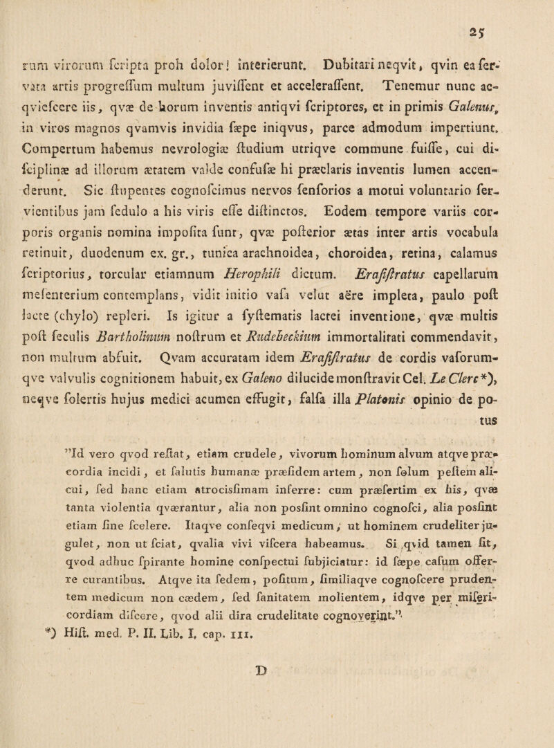 rum virorum fcripta proh dolor! interierunt. Dubitari neqvit * qvin eafer- vata artis progrcflum multum juviflent et acceleraffent. Tenemur nunc ac- qviefcere iis, qvae de korum inventis antiqvi fcriptores, et in primis Galenusa in viros magnos qvamvis invidia faepe iniqvus, parce admodum impertiunt. Compertum habemus nevrologiae ftudium utriqve commune fuiffe, cui di- fciplinae ad illorum aetatem valde confufae hi praeclaris inventis lumen accen« derunt. Sic ftupentes cognofcimus nervos fenforios a motui voluntario fer- vientibus jam fedulo a his viris ede diftinctos. Eodem tempore variis cor¬ poris organis nomina impolita funt, qvae pofterior aetas inter artis vocabula retinuit, duodenum ex.gr., tunica arachnoidea, choroidea, retina, calamus fcriptorius, torcular etiamnum Herophili dictum. Erajiftratus capellarum mefenterium contemplans, vidit initio vadi velut aere impleta, paulo poft lacte (chylo) repleri. Is igitur a fyftematis lactei inventione, qvae multis poft feculis Bartholinum noftrum et Rudeheckium immortalitati commendavit, non multum abfuit. Qvam accuratam idem Erajiftratus- de cordis vaforum- qve valvulis cognitionem habuit, ex Galeno dilucidemonftravit Cei. Le Clere*), neqve folertis hujus medici acumen effugit, falfa illa Platmis opinio de po- ' tus ”Id vero qvod reftat, etiam crudele, vivorum hominum alvum atqvepra> cordia incidi, et falutis humana? prasiidcm artem, non folum pelt em ali¬ cui, fed hanc etiam atrocislimam inferre: cum prasfertim ex his, qvte tanta violentia qvasrantur, alia non posfint omnino cognofci, alia poslint etiam iine fcelere. Itaqve confeqvi medicum, ut hominem crudeliter ju¬ gulet, non ut fciat, qvalia vivi vifcera habeamus. Si ,q\id tamen fit, qvod adhuc fpirante homine confpectui fubjiciatur: id faepe cafum offer¬ re curantibus. Atqve ita fedem, politum, fimiliaqve cognofcere pruden¬ tem medicum non easdem, fed fanitatem molientem, idqve per miferi- cordiam difeere, qvod alii dira crudelitate cognoverint.” '*) Hift. med. P. II. Lib. I. cap. m. D