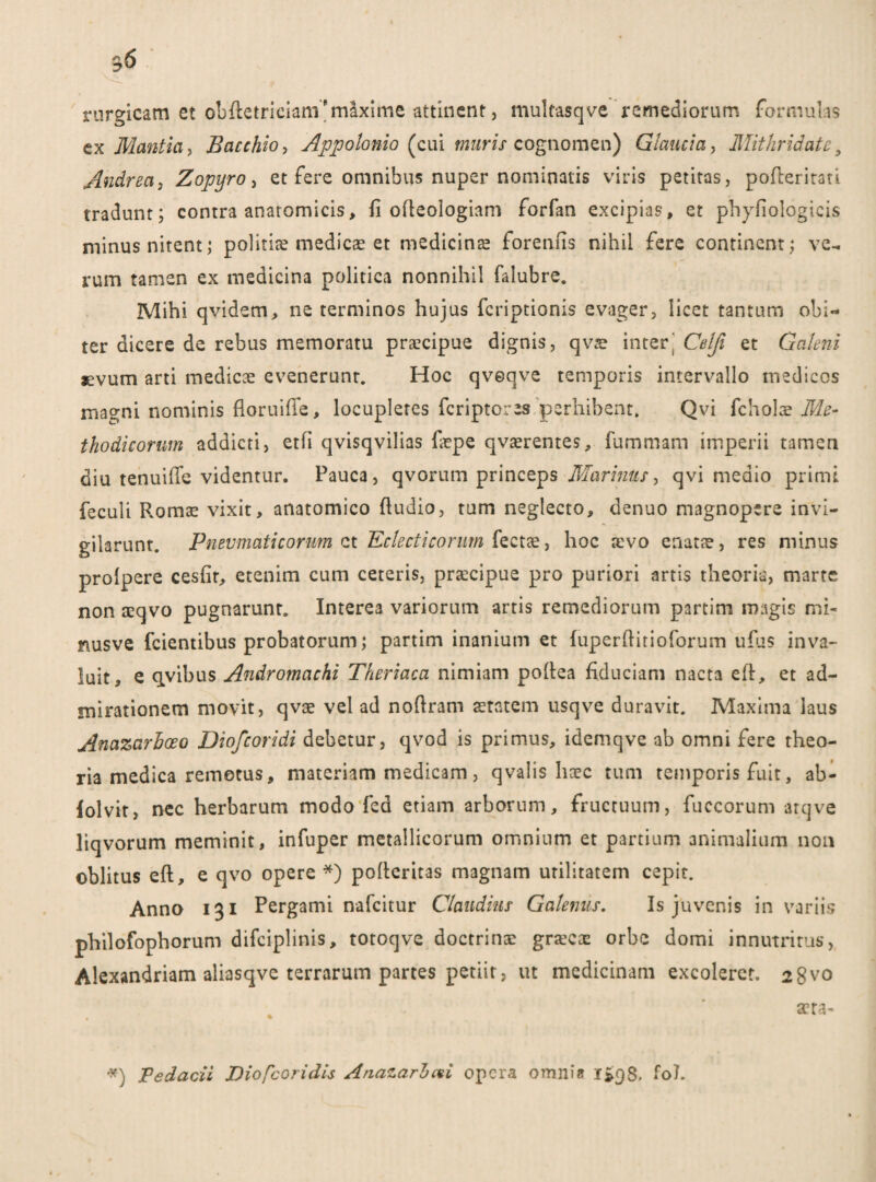 ^6 rurgicam et obftetriciani'maxime attinent, multasqve remediorum formulas ex Mcintia, Bacchio, Appolonio (cui muris cognomen) Glaucia, Mithridate9 Andrea, Zopyro > et fere omnibus nuper nominalis viris petitas, poderitati tradunt; contra anatomicis, fi odeologiam forfan excipias, et phyfiologicis minus nitent; politiae medicas et medicinae forenfis nihil fere continent; ve- rum tamen ex medicina politica nonnihil falubre. Mihi qvidem, ne terminos hujus feriptionis evager, licet tantum obi¬ ter dicere de rebus memoratu praecipue dignis, qvae interj Celfi et Galeni sevum arti medicae evenerunt. Hoc qveqve temporis intervallo medicos magni nominis floruiffe, loeupleres feriptores perhibent. Qvi fcholae Me¬ thodicorum addicti, etfi qvisqvilias firpe qvaerentes, fummam imperii tamen diu tenuifie videntur. Pauca, qvorum princeps Marinus, qvi medio primi feculi Romae vixit, anatomico (ludio, tum neglecto, denuo magnopere invi¬ gilarunt. Pneumaticorum et Eclectieorum fectae, hoc aevo enatae, res minus prolpere cesfir, etenim cum ceteris, praecipue pro puriori artis theoria, marte non aeqvo pugnarunt. Interea variorum artis remediorum partim magis mi« nusve fcientibus probatorum; partim inanium et fuperflitioforum ufus inva¬ luit, e qvibus Andromachi Theriaca nimiam podea fiduciam nacta ed, et ad¬ mirationem movit, qvae vel ad noflram aetatem usqve duravit. Maxima laus Anazarhoeo Diofcoridi debetur, qvod is primus, idemqve ab omni fere theo¬ ria medica remotus, materiam medicam, qvalis haec tum temporis fuit, ab- lolvit, nec herbarum modo fed etiam arborum, fructuum, fuccorum arqve liqvorum meminit, infuper metallicorum omnium et partium animalium non oblitus ed, e qvo opere *) poderitas magnam utilitatem cepit. Anno 131 Pergami nafeitur Claudius Galenus. Is juvenis in variis philofophorum difciplinis, totoqve doctrinae graecae orbe domi innutritus, Alexandriani aliasqve terrarum partes petiit, ut medicinam excoleret. 28v0 aera- Pedarii Diofcoridis Anazarbcvi opera omnia 1*98. fol.