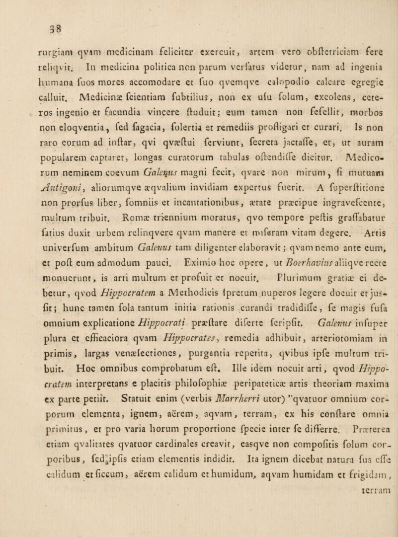 \ rurgiam qvam medicinam feliciter exercuit, artem vero obdctriciam fere reliqvit. In medicina politica non parum veriarus videtur, nam ad ingenia humana fuos mores accomodare et fuo qvemqve calopodio calcare egregie calluit. Medicina fcientiam fubtilius, non ex ulu folum, excolens, cete¬ ros ingenio et ftcundia vincere duduit; eum tamen non fefellit, morbos non eloqventia, fed fagacia, folertia et remediis profligari et curari. Is non raro eorum ad indar, qvi qvaedui ferviunt, fecrera jactafie, et, ut auram popularem captarer, longas curatorum fabulas odendifie dicitur. Medico¬ rum neminem coevurn Galerius magni fecit, qvare non mirum, fi mutuam Antigoni, aliorumqve tcqvalium invidiam expertus fuerit. A fuperdirione non prordis liber, fomniis et incantationibus, aerate praecipue ingravefcenre, multum tribuit. Romte triennium moratus, qvo tempore pedis graflabatur latius duxit urbem relinqvere qvam manere et miferam vitam degere. Arris univerfum ambitum Galenus tam diligenter elaboravit; qvam nemo ante eum, et pod eum admodum pauci. Eximio hoc opere , ur Boerhavius aliiqve recte monuerunt, is arti multum er profuit et nocuir. Plurimum gratiae ei de¬ betur, qvod Hippocratem a Methodicis lpretum nuperos legere docuit et jus- fit; hunc tamen fola tantum initia rationis curandi tradidifle , fe magis fufa omnium explicatione Hippocrati prxdare diferte jferipfit. Galenus infuper plura et efficaciora qvam Hippocrates, remedia adhibuit, arteriotomiam in primis, largas ventdectiones, purgantia repetita, qvibus ipfe multum tri¬ buit. Hoc omnibus comprobatum ed. Ille idem nocuir arti, qvod Hippo- cratem interpretans e placitis philofophiae peripatetica? artis theoriam maxima cx parte petiit. Statuit enim (verbis Marrhcrri utor) ”qvatuor omnium cor¬ porum elementa, ignem, aerem, aqvam, terram, ex his condare omnia primitus, et pro varia horum proportione fpecie inter fe differre. Prxrerea etiam qvalitntes qvatuor cardinales creavit, easqve non compofitis folum cor¬ poribus, fcd'tipfis etiam elementis indidit. Ita ignem dicebar natura fua ede calidum etficcum, aerem calidum ethumidum, aqvam humidam et frigidam. terram