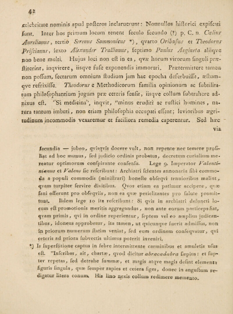 4- ^celebritate nominis apitd pofleros inclarueruntr Nonnullos hidorici cxpifciti funt. Inter hos primum locum tenent feculo fecundo (?) p, C. n. Caelius Aurelianus, tertio Serenus Sammontcus *) , qvarto Oribajius et Theodorus Prifcianus, (exto Alexander Trallianus} leptimo Paulus A e vineta aliiqve non bene multi. Hujus loci non efl in ea , qva? horum virorum fmgulipne- fliterint, inqvirere, iisqve fufe exponendis immorari. Pratermitterc ramea non poffum, fectarum omnium (ludium jam hac epocha deferbuifle, ahium- qve re frixi (Te. Theodorus e Methodicorum familia opinionum ac fubtilira- tum philofophantium jugum prce ceteris fenfit, iisqve collum fubtrahere ad* nixus efl. J’Si medicina5’, inqvir, ''minus eruditi' ac rudici homines , na¬ tura tantum imbuti, non etiam philofophia occupati effent; levioribus aegri¬ tudinum incommodis vexaremur et faciliora remedia caperentur. Sed haec * via. facundia —- jubeo> qvisqvis docere vult, non repente nec temere profi- liat ad hoc munu.s, fed judicio ordinis probatus, decretum curialium me¬ reatur optimorum confpirante confenfu. Lege 9. Imperator Talenti- nianus et Valens Iic referibunt: Archiatri fcientes annonaria fibi commo¬ da a populi commodis (miniftrari) honefte obfeqvi tenuioribus malint, qvam turpiter fervire divitibus. Qvos etiam ea patimur accipere, qvae fani offerunt pro obfeqviis, non ea qvae periclitantes pro falute promit¬ tunt. Iidem lege 10 ita referibunt: Si qvis in archiatri defuncti lo¬ cum eft promotionis meritis aggregandus , non ante eorum particeps fiat, qvam primis, qvi in ordine reperientur, feptem vel eo amplius judican¬ tibus, idoneus approbetur, ita tamen, ut qvicunqve fuerit admilfus, non in priorum- numerum ftatim veniat, fed eum ordinem confeqvatur, qvi ceteris ad priora fubvectis ultimus poterit inveniri. *) Is fuperftitione captus in febre intermittente carminibus et amuletis ufus eft. Infcribas, ait, chartas, qvod dicitur ahracadabra faspins : et fup- ter repetas, fed detrahe fummae, et magis atqve magis defint elementa Bguris lingula, qvm femper rapies et cetera figes, donec in anguftum re¬ digatur litera conum. His lino nexis collum redimere memento