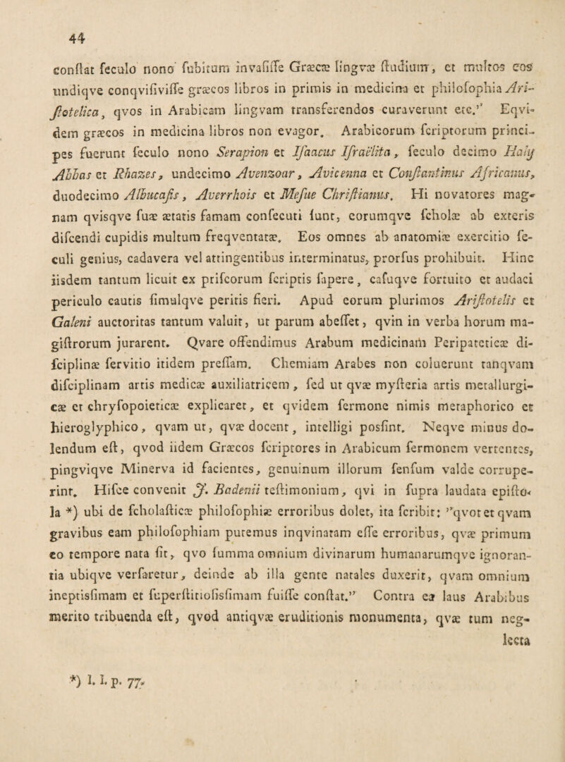 conflat feculo' nono' fubitum invafiffe Graecte lingvae ftudiiurr, ct multos cos undiqve conqvifiviffe grscos libros in primis in medicina et philofophia Ari- Jiotelica, qvos in Arabicam lingvam transferendos curaverunt etc/ EqvU dein gnecos in medicina libros non evagor. Arabicorum fcriptorum princi¬ pes fuerunt feculo nono Serapion et Jfaacus Ifraelita, feculo decimo Hakj Abbas et Rhazes, undecimo Avenzoar, Avicenna et Conjianiinus Africanus, duodecimo Albucafis, Averrhois et Mefite Ghriftianus, Hi novatores mag» nam qvisqve fuac aetatis famam confecuti lunt, corumqvc fchohe ab exteris difeendi cupidis multum freqventatae. Eos omnes ab anatomiae exercitio fe- culi genius, cadavera vel attingentibus interminatus, prorfus prohibuit. Hinc iisdem tantum licuit ex prifeorum feriptis fapere, cafuqve fortuito et audaci periculo cautis fimulqve peritis fieri. Apud eorum plurimos Arifiotelis et Galeni auctoritas tantum valuit, ut parum abeffet, qvin in verba horum ma- giflrorum jurarent. Qvare offendimus Arabum medicinatli Peripatetica di- fciplinae fervitio itidem preffam. Chemiam Arabes non coluerunt ranqvam difciplinam artis medicae auxiliatricem, fed ut qvae myfleria artis metallurgi- ese ct chryfopoieticae explicaret, et qvidem fermone nimis meraphorico et hieroglyphico, qvam ut, qvae docent, intelligi posfinr. Neqve minus do- lendum eft, qvod iidem Graecos feriptores in Arabicum fermonem vertentes, pingviqve Minerva id facientes, genuinum illorum fenfum valde corrupe¬ rint* Hifee convenit ff. Badenii teflimonium, qvi in fupra laudata epifra* la *) ubi de fcholaflicce philofophiae erroribus dolet, ita feribir: 5yqvoret qvam gravibus eam philofophiam putemus inqvinatam effe erroribus, qvae primum eo tempore nata fit, qvo fummaomnium divinarum humanarumqve ignoran¬ tia ubiqve verfarerur, deinde ab illa gente natales duxerit, qvam omnium ineptisfimam et fuperflitiofisfimam fuiffe conflat.’’ Contra ea laus Arabibus merito tribuenda efl, qvod antiqvae eruditionis monumenta, qvas tum neg¬ lecta ■*) 1 P- 77*