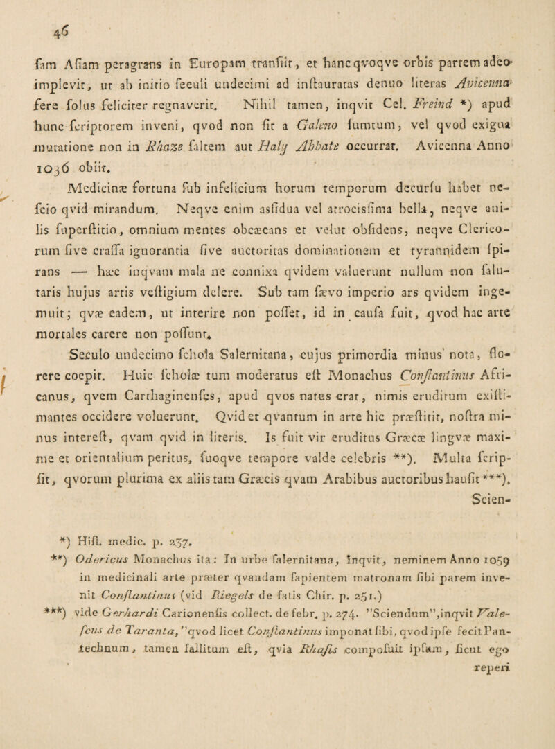 Gm Afiam peragrans in Europam tranfiit, et hanc qvoqve orbis partem adeo- implevit, Lir ab inirio feeuii undecimi ad inftauraras denuo literas Avicenna fere folus feliciter regnaverit. Nihil tamen, inqvit Cei. Freind *) apud hunc fcriprorem inveni, qvod non fit a Galeno (umtum, vel qvod exigua mutatione non in Ehaze falcem aut Halg Abbate occurrat. Avicenna Anno 1036 obiit. Medicinas fortuna fub infeliciurrt horum temporum decurfu habet nc- fcio qvid mirandum. Neqve enim asfidua vel atrocisfima bella, neqve ani¬ lis fupcrftitio, omnium mentes obcaecans et velut obfidens, neqve Clerico¬ rum five craffa ignorantia five auctoritas dominationem et ryrannidem Ipi- rans — haec inqvam mala ne connixa qvidem valuerunt nullum non ialLi¬ taris hujus artis vefligium delere. Sub tam faevo imperio ars qvidem inge¬ muit ; qvae eadem, ut interire non poifer, id in caufa fuit, qvod hac arte mortales carere non pofiunr, Seculo undecimo fchola Salernitana, cujus primordia minus’ nota, flo¬ rere coepit. Huic fcholae tum moderatus eA Monachus Confiant imis Afri¬ canus, qvem Carthaginenfes, apud qvos natus erat, nimis eruditum exsfli- mantes occidere voluerunt. Qvid et qvantum in arte hic praeAitir, noflra mi¬ nus interefl, qvam qvid in literis. Is fuit vir eruditus Graecae lingvae maxi¬ me et orientalium peritus, fuoqve tempore valde celebris **). Multa ferip- fit, qvorum plurima ex aliis tam Graecis qvam Arabibus auctoribus haufit***), Scien- *) Hift. medie, p. 237. **) Odcricns JVIonachns ita.: In urbe falernitana, Inqvit, neminem Anno 1059 in medicinali arte praster qvandam lapientem matronam fibi parem inve¬ nit Conflanti mit (vid Riegcls de fatis Chir. p. 251,) ***) vide Gerhardi Carionenfis collect. defebr, p. 274. ^Sciendum”,inqvit Jrale- feris de Tarant a t ”qvod licet Conflanti nus imponat fibi, qvod ipfe fecitPan- iechnum, tamen fallitum eft, qvia R/ia/is .compofuit ipfam, heut ego reperi