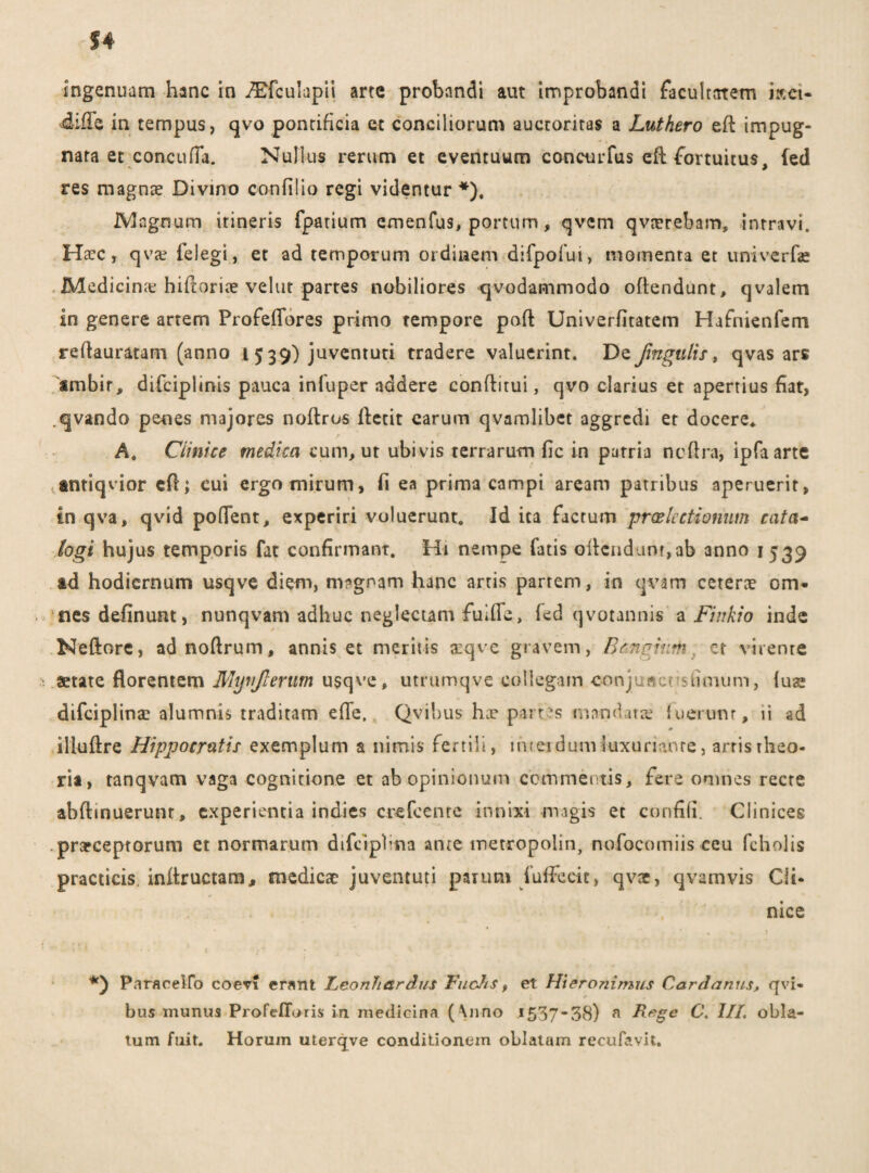 difle in tempus, qvo pontificia ec conciliorum auctoritas a Luthero ed impug¬ nata et concufTa. Nullus rerum et eventuum concurfus ed fortuitus, (ed res magnae Divino confido regi videntur *), Magnum itineris fpatium emenfus, portum, qvem qvturebam, intravi. Haec, qvae felegi, et ad temporum ordinem difpofui, momenta et univerfae Medicinte hidoriee vehit partes nobiliores qvodammodo offendunt, qvalem in genere artem ProfefTores primo tempore pad Univerfltatem Hafnienfem redauratam (anno 15 39) juventuti tradere valuerint. De Jingulis, qvas ars imbir, difciplinis pauca infuper addere conditui, qvo clarius et apertius fiat, .qvando penes majores noftrus detit earum qvamlibet aggredi et docere* A. Cimice medica cum, ut ubi vis terrarum fic in patria nedra, ipfaarte ctntiqvior ed; cui ergo mirum, fi ea prima campi aream patribus aperuerit, in qva, qvid poflent, experiri voluerunt. Id ita factum praelectionum cata~ logi hujus temporis fat confirmant. Hi nempe Tatis odendunt,ab anno 1539 ad hodiernum usqve diem, magnam hanc artis partem, in qvam ceterae om¬ nes delinunt, nunqvam adhuc neglectam fuifle, fed qvotannis a Fiirkio inde Nedore, adnodrum, annis et meritis xqve gravem, Benghim ct virente aetate florentem Mynjlerutn usqve, utrumqve collegam conjuftensiimum, iuae difciplina: alumnis traditam ede, QviLus hae part?s mandatas fuerunt, ii ad illudre Hippocratis exemplum a nimis fertili, interdumluxuriante, arristheo- ria, tanqvam vaga cognitione et ab opinionum commentis, fere omnes recte abdmuerunr, experientia indies crefcenre innixi magis et confifi. Clinices prafceptorum et normarum difciplina ante metropolin, nofocomiis ceu fcholis practicis indructam, medicae juventuti parum fufFeeic, qvx, qvamvis Cli¬ nice Paracelfo coevi erant Leonhardus FucJts, et Hteronimus Cardanus, qvi- bus munus Profefloris in medicina ( \nno 1537*38) n Rege C. 1IL obla¬ tum fuit. Horum uterejve conditionem oblatam recufavit.