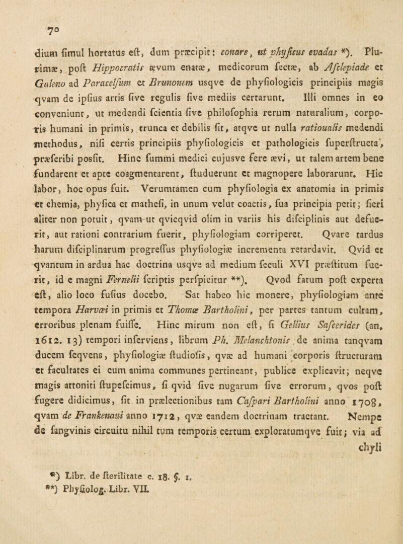 7° dium fimul hortatus eft, dum praecipit: conare, ut phy ficus evadas *). Plu¬ rimae, pofl Hippocratis aevum enatae, medicorum fectae, ab Afclepiade et Galeno ad Paracelfum et Brunomm usqve de phyfiologicis principiis magis qvam de ipfius artis five regulis five mediis certarunt. Illi omnes in eo conveniunt, ut medendi fcientia five philofophia rerum naturalium, corpo¬ ris humani in primis, trunca et debilis fit, atqve ut nulla rationalis medendi methodus, nifi certis principiis phyfiologicis et pathologicis fuperftructa1, praeferibi posfit. Hinc fummi medici cujusve fere aevi, ut talem artem bene fundarent et apte coagmentarent, ftuduerunt et magnopere laborarunt. Hic labor, hoc opus fuit. Verumtamen cum phyfiologia ex anatomia in primis et chemia, phyfica et mathefi, in unum velut coactis, fua principia petit; fieri aliter non potuit, qvam ut qvicqvid oiim in variis his difciplinis aut defue¬ rit, aut rationi contrarium fuerit, phyfiologiam corriperet. Qvare tardus harum difciplinarum progrefius phyfiologiae incrementa retardavit. Qvid et qvantum in ardua hac doctrina usqve ad medium feculi XVI pneftitum fue¬ rit, id e magni Fernelii feriptis perfpicitur **). Qvod fatum pofl: experta cft, alio loco fufius docebo. Sat habeo hic monere, phyfiologiam ante tempora Harvcei in primis et Thomce Bartholini, per partes tantum cultam, erroribus plenam fuifle. Hinc mirum non eft, fi Gellius Safcerides (an, 1612. 13) tempori inferviens, librum Ph. Melanchtonis de anima tanqvam ducem feqvens, phyfiologiae fludiofis, qvae ad humani corporis ftructuram et facultates ei cum anima communes pertineant, publice explicavit; neqvc magis attoniti ftupefeimus, fi qvid five nugarum five errorum, qvos pofl fugere didicimus, fit in praelectionibus tam Cafpari Bartholini anno 1708, qvam de Frankemui anno 1712, qvee eandem doctrinam tractant. Nempe de fangvinis circuitu nihil tum temporis certum exploratumqve fuit; via ad chyli Libr. de fterilitate c. 18. §. 1. **) Phyfiolog. Libr. VIL