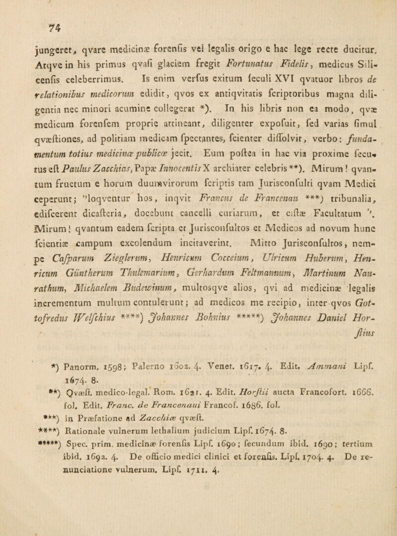 jungeret, qvare medicinae forenfis vei legalis origo e hac lege recte ducitur. Atqve in his primus qvafi glaciem fregit Fortunatus Fidelis, medicus Sili- cenfis celeberrimus. Is enim verfus exitum feculi XVI qvatuor libros de relationibus medicorum edidit, qvos ex antiqvitatis fcriptoribus magna dili¬ gentia nec minori acumine collegerat *). In his libris non ea modo, qvae medicum forenfem proprie attineant, diligenter expofuit, fed varias fimul qvaeftiones, ad politiam medicam fpectantes, fcienter diffolvir, verbo: funda¬ mentum totius medicincepnblicce jecit. Eum poftea in hac via proxime fecu* tus efl Paulus Zacchias, Papa? Innocentis X archiater celebris **). Mirum ! qvan- tum fructum e horum duumvirorum fcriptis tam Jurisconfulti qvam Medici ceperunt; 'doqventur hos, inqvit Francus de Francenau ***j tribunalia, cdifcerent dicafteria, docebunt canceili curiarum, et eidae Facultatum \ Mirum! qvantum eadem feripta er Jurisconfultos et Medicos ad novum hunc fcientise campum excolendum incitaverint. Mitto Jurisconfultos, nem¬ pe Cafparum Zieglerum, Hernicum Cocceium, Ulricum Hiberum, Hen- ricum Giintherum Thutemarium, Gerhardum Feltmanmm, Martinum Nau- rathum, Michaelem Budewinum, multosqve alios, qvi ad medicinae legalis incrementum multum contulerunt; ad medicos me recipio, inter qvos Got- tofredus JVelfchius ****) Johannes Bohnius *****) Johannes Daniel Hor- ftius *) Panorm. 1598; Palerno 1002. 4* Vener. 1617* 4* Edit. Aminani Lipf. 1674* 8- Qvaffi. medico-legal. Rom. 1621. 4. Edit. Horftii aucta Francofort. 1666. fol. Edit. Franc. de Fraricenaui Francof. 1636. fol. ***) in. Prasfatione ad Zacchiaz qvaeffi ****) Rationale vulnerum lethalium judicium Lipf. 1674. 8. **♦**) Spec. prim. medicinae forenfis Lipf. 1690; fecundum ibid. 1690; tertium ibid. 1692. 4. De officio medici clinici et foreaEs. Lipf. 1704. 4. De re- nunciatione vulnerum. Lipf. 1711. 4-