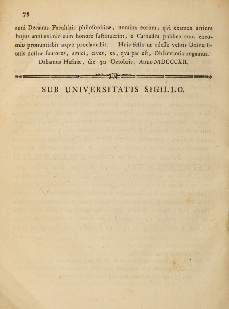 7S anni Decanus Facultatis philofophica*, nomina eorum, qvi examen artium hujus anni eximio cum honore fuftinuerint, e Cathedra publico cum enco- mio pronuntiabit atqve proclamabit. Huic fefto ut addTe velitis Univerii- tatis noftrae fautores, amici, cives, ea,qvapareft, Obfervantia rogamus. Dabamus Hafniae, die 30 Octobris, AnnoMDCCCXII. :=3^ ===-.. ■■ ■=■ —-J SUB UNIVERSITATIS SIGILLO, *