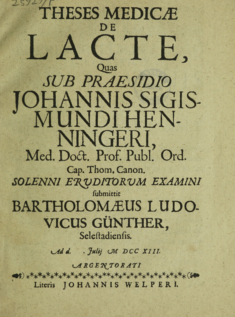 2-s r Theses medicae LACTE, Quas SUB PRAESIDIO JOHANNIS SIGIS- MUNDI HEN- NINGERI, Med. Dod. Prof. Pubi. Ord. Cap. Thom. Canon. S0LENN1 E%VDITORVM EXAMINI fubmittit BARTHOLOMAUS LUDO- VICUS GUNTHER, Seleftadienfis. • .. % ' V •. A* -v - - KAid. -Julij CU DCC XIII. s i « * .*■ • . * KARGETiTORATI «•?) #***^+***:t:**********^*+*^************% ($•* Literis JOHANNIS WELPERI.