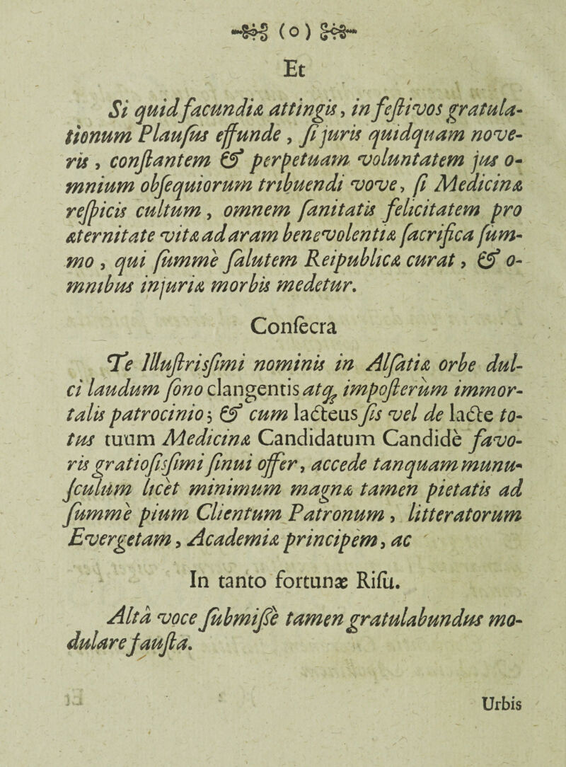 Et Si quid facundia attingis, in fejlivos gratula¬ tionum Plaufm effunde, figuris quidquam nove¬ ris , conflantem & perpetuam voluntatem jus o- mnium obfequiorum tribuendi vove, fi Medicina rejhicis cultum, omnem fanitatis felicitatem pro aternitate vita ad aram benevolentia facrifica fum- mo , qui fumme Jalutem Reipublica curat, & o- mmbus incuria morbis medetur. Confecra tfe lllujlrisfimi nominis in Alfatia orbe dul¬ ci laudum (ono clangentis atcl impojlerum immor¬ talis patrocinio i cum ladteus fis vel de la&e to¬ tus tuum Medicina Candidatum Candide favo¬ ris gratiofisfiimi finui offer, accede tanquammunu« Jculum licet minimum magna tamen pietatis ad fumme pium Clientum Patronum, litteratorum Evergetam, Academia principem, ac : In tanto fortunas Rifu. Alta voce fiubmifie tamen gratulabundus mo¬ dulare faufia. J v jfc. Urbis