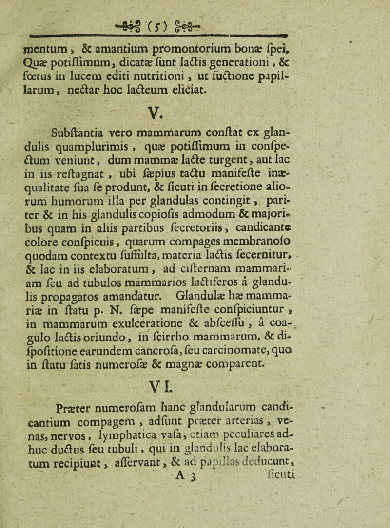 -*?§ (5*) Sf» mentum , & amantium promontorium bona? fpei* Qua? potiflimum, dicata? (imt ladtis generationi, & foetus in lucem editi nutritioni, ut fudtione papil¬ larum , nedtar hoc ladteum eliciat. v. Subftantia vero mammarum conftat ex glan¬ dulis quamplurimis , qua? potiflimum in confpe- dum veniunt, dum mamma? ladte turgent > aut lac in iis reftagnat , ubi fepius tadtu manifefte inae¬ qualitate fua (c produnt, & ficuti in (ecretione alio¬ rum humorum illa per glandulas contingit, pari¬ ter & in his glandulis copiofis admodum & majori* bus quam in aliis partibus fecretoriis, candicante colore confpicuis, quarum compages membranolo quodam contextu fuifulta, materia ladtis fecernitur* & lac in iis elaboratum , ad cifternam mammari¬ am feu ad tubulos mammarios ladtiferos a glandu¬ lis propagatos amandatur. Glandula ha? mamma¬ ria in ftatu p. N. fa?pe manifefte confpiciuntur , in mammarum exulceratione & abfceflu , a coa¬ gulo lactis oriundo, in fcirrho mammarum, & di- (pofitione earundem cancrofa, (eu carcinomate, quo in (latu fatis numerofa? & magna? comparent. VL Prater numerofam hanc glandularum candi¬ cantium compagem , adfunt praeter arterias, ve¬ nas, nervos, lymphatica vafa, etiam peculiares ad¬ huc dudtus feu tubuli, qui in glandulis lac elabora¬ tum recipiunt, aflervant, & ad papillas deducunt* A i ficuti