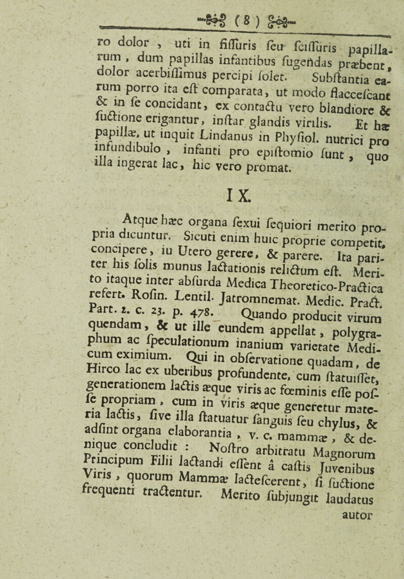 ro dolor , uti in fifluris feu fcifTuris papilla- rum , dum papillas infantibus fugeftdas prabent dolor acerbiflimus percipi foiet. Subfiantia ea¬ rum porro ita e/t comparata, ut modo flaccefcant oc in le concidant, ex contadu vero blandiore & udtione erigantur, indar glandis virilis. Et ha papilla;, ut inquit Lindanus in Phyfiol. nutrici pro in undibulo , infanti pro epidomio funt , quo illa ingerat lac, hic vero promat. IX. Atque hac organa fexui fequiori merito pro¬ pria dicuntur.- Sicuti enim huic proprie competit, concipere , ,u Utero gerer». &£arere. Ira S ter his Tolis munus ladationis relidium e/t. Meri- refen^dlofin61^/^^!^6^*03 -f^eoretico-Pradica rerert. Rofm. Lentil. Jatromnemat. Medie. Prad. art. t. c. 2j. p. 478. Quando producit virum quendam, & ut ille eundem appellat, po|ygr™ phum ac Speculationum inanium varietate Medi- Hi™irUmk S?1 m °^rervatione quadam, de Hirco lac ex uberibus profundente, cum datuiflet, generationem ladis aque viris ac foeminis ede pofi HaPlXamr' Crln viris ^q«e generetur mate¬ ria ladis, five ilia ftatuatur fanguis feu chylus, & adfint organa elaborantia . v. c. mamma , 8c <k- mque concludit : Nodro arbitratu Magnorum Principum Filii ladandi dTent a cadis Juvcnibm Viris , quorum Mamma ladederent, fi fudione frequenti tradentur. Merito Subjungit laudatus autor