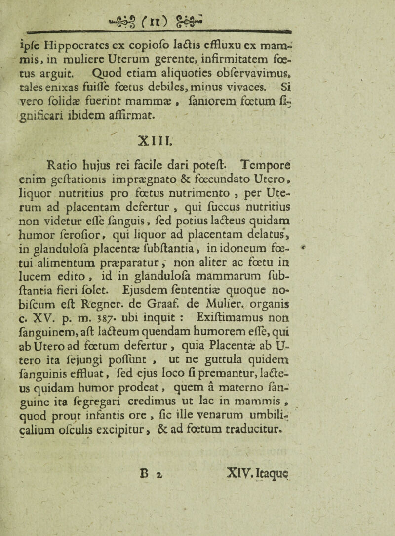 -e?3 (n) SefrJ__ ipfe Hippocrates ex copiofo ladhs effluxu ex mam¬ mis, in muliere Uterum gerente, infirmitatem foe¬ tus arguit. Quod etiam aliquoties obfcrvavimus, tales enixas fuilfe foetus debiles, minus vivaces. Si vero folidae fuerint mammer , famorem foetum fi- gnificari ibidem affirmat. • ' XIII. . . ‘i » , „ . _ . : ^ k .t Ratio hujus rei facile dari poteft Tempore enim geftationis impraegnato & foecundato Utero» liquor nutritius pro foetus nutrimento , per Ute¬ rum ad placentam defertur , qui fuccus nutritius non videtur efle fanguis, fed potius ladfeus quidam humor ferofior, qui liquor ad placentam delatus, in glandulofa placentae lubftantia, in idoneum foe- tui alimentum praeparatur, non aliter ac foetu in lucem edito , id in glandulofa mammarum fub- ftantia fieri folet. Ejusdem lententia quoque no* bifeum efl Regner, de Graaf. de Mulier, organis c. XV. p. m. 387« ubi inquit : Exiflimamus non fanguinem, afl ladfeum quendam humorem efle, qui ab Utero ad foetum defertur, quia Placenta ab U- tero ita fejungi pofTunt , ut ne guttula quidem fanguinis effluat, fed ejus loco fi premantur, la&e- us quidam humor prodeat, quem a materno (an¬ guine ita fegregari credimus ut lac in mammis * quod prout infantis ore , fic ille venarum umbili¬ calium ofcuhs excipitur, & ad foetum traducitur* \ ^ ■ c . B z XIV. Itaque \ ' - r