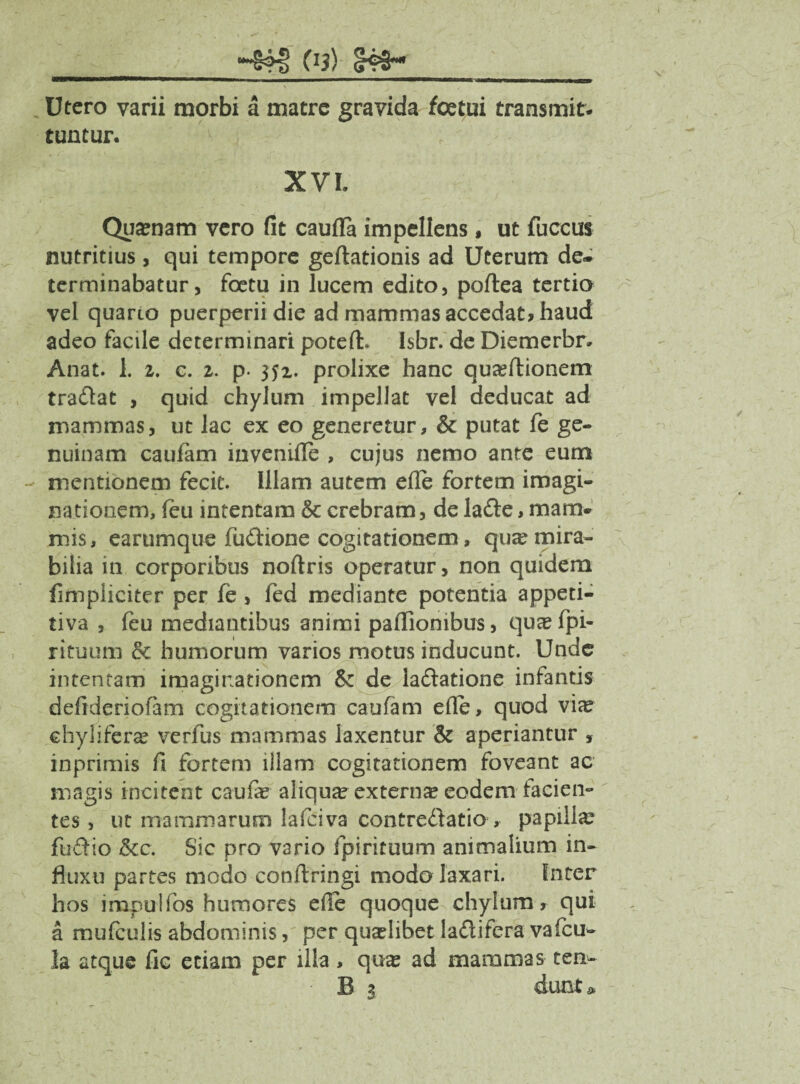 —1—BMW■—M— l ».,»■.»—————■ ■' Utero varii morbi a matre gravida foetui transmit¬ tuntur. XVI Quaraam vero fit caufla impellens, ut fuccus nutritius, qui tempore geftationis ad Uterum de* terminabatur, foetu in lucem edito, poflea tertio vel quario puerperii die ad mammas accedat* haud adeo facile determinari poteft. Isbr. de Diemerbr» Anat. 1. 2. c. 2. p. 352. prolixe hanc quaeflionem tradat , quid chylum impellat vel deducat ad mammas, ut lac ex eo generetur, & putat fe ge¬ nuinam caufam invenifle , cujus nemo ante eum mentionem fecit. Illam autem efle fortem imagi¬ nationem, feu intentam & crebram, de lade, mam¬ mis, earumque fudione cogitationem, qua? mira¬ bilia in corporibus noftris operatur, non quidem fimpliciter per fe, fed mediante potentia appeti- tiva , feu mediantibus animi paffionibus, quaefpi- rituum & humorum varios motus inducunt. Unde intentam imaginationem & de ladatione infantis defideriofam cogitationem caufam efle, quod vix chyliferae verfus mammas laxentur & aperiantur , inprimis fi fortem illam cogitationem foveant ac magis incitent caufe aliquae extern* eodem facien¬ tes , ut mammarum lafciva contredatio , papilla: fudio &c. Sic pro vario fpirituum animalium in¬ fluxu partes modo conflringi modo laxari. Inter hos impulfos humores e ile quoque chylum, qui a mu (culis abdominis, per quaelibet ladifera vafeu- la atque fic etiam per ilia, quas ad mammas ten- B 3 dunt»