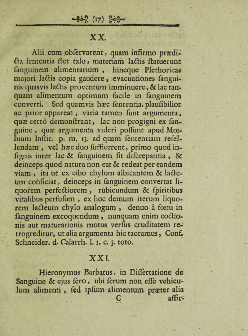 **&M> 67) XX. Alii, cum obfervarent, quam infirmo pra?di~ ita fententia flet talo, materiam laitis ftatuerunt fanguinem alimentarium , hincque Plethoricas majori laitis copia gaudere, evacuationes fangui- nis quasvis laitis proventum imminuere, & lac tan- quam alimentum optimum facile in fanguinem converti.' Sed quamvis ha?c fententia, plaufibilior ac prior appareat, varia tamen funt argumenta* qua? certo demonflrant, lac non progigni ex fan- guine, qua? argumenta videri poflunt apud Moe- bium Infiit. p. m. 13. ad quam fententiam refel¬ lendam , vel h^c duo fufficerent, primo quod in- fignis inter lac & fanguinem fit difcrepantia , & deinceps quod natura non eat & redeat per eandem viam , ita ut ex cibo chylum albicantem & laite- um cohficiat, deinceps in fanguinem convertat li¬ quorem perferiorem , rubicundum & fpiritibus vitalibus perfufum , ex hoc demum iterum liquo¬ rem laiteum chylo analogum , denuo a foetu in fanguinem excoquendum , nunquam enim coitio¬ nis aut maturationis motus verfus cruditatem re- trogreditur, ut alia argumenta hic taceamus, Con£ Schneider. d« Calarrh. 1.3. c. 3. toto. XXL - T .. - , Hieronymus Barbatus, in Diflertatione de Sanguine & ejus Iero, ubi ferum non efle vehicu¬ lum alimenti, fed ipfum alimentum pra?ter alia C affir-