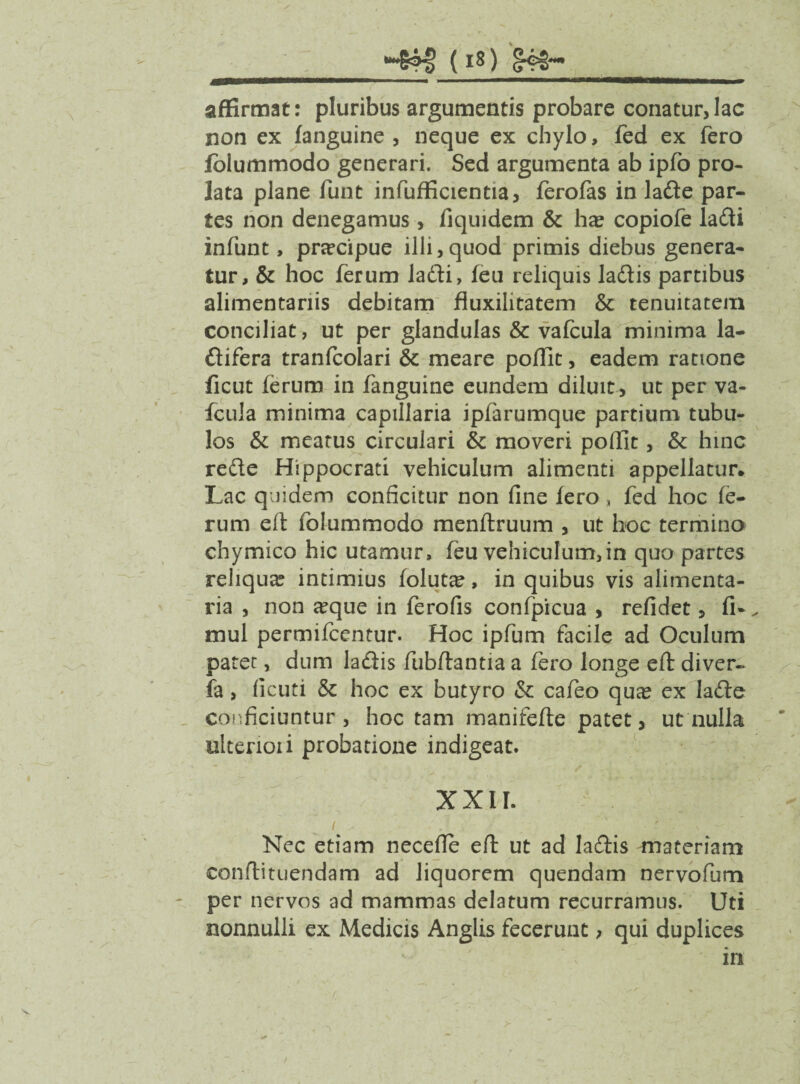 affirmat: pluribus argumentis probare conatur,lac non ex (anguine , neque ex chylo, fed ex fero folummodo generari. Sed argumenta ab ipfo pro¬ lata plane funt infufficientia, ferofas in lade par¬ tes non denegamus, (iquidem & ha? copiofe ladi infunt, pnrcipue illi,quod primis diebus genera¬ tur, & hoc ferum ladti, (eu reliquis ladtis partibus alimentariis debitam fluxilitatem & tenuitatem conciliat, ut per glandulas & vafcula minima la- ftifera tranfcolari & meare poffit, eadem ratione (icut ferum in fanguine eundem diluit, ut per va¬ fcula minima capillaria ipfarumque partium tubu¬ los & meatus circulari & moveri poffit, & hinc redte Hippocrati vehiculum alimenti appellatur. Lac quidem conficitur non fine (ero, fed hoc fe¬ rum eft folummodo menflruum , ut hoc termino chymica hic utamur, feu vehiculum,in quo partes reliqua? intimius folutce, in quibus vis alimenta¬ ria , non a?que in ferofis confpicua , refidet, fi-, mul permifcentur. Hoc ipfum facile ad Oculum patet, dum ladtis fubftantia a fero longe eft diver- fa, ficuti & hoc ex butyro & cafeo qua? ex ladte conficiuntur, hoc tam manifefte patet, ut nulla ulterioii probatione indigeat. XXII. i . -' . Nec etiam necefie eft ut ad ladtis materiam conftituendam ad liquorem quendam nervofum per nervos ad mammas delatum recurramus. Uti nonnulli ex Medicis Anglis fecerunt, qui duplices in