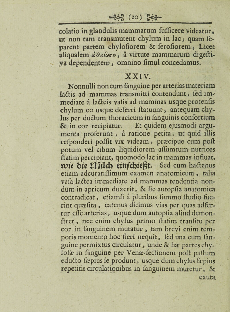 (2°) colatio in glandulis mammarum fufficere videatur, ut non tam transmutent chylum in lac; quam fe- parent partem chylofiorem & ferofiorem, Licet aliqualem dfaoiaxriv, a virtute mammarum digefti- va dependentem> omnino fimul concedamus. XX i V. Nonnulli non cum fanguine per arterias materiam la&is ad mammas transmitti contendunt, fed im¬ mediate a latteis vafis ad mammas usque protenfis chylum eo usque deferri ftatuunt, antequam chy¬ lus per duftum thoracicum in fanguinis confortium & in cor recipiatur. Et quidem ejusmodi argu¬ menta proferunt , a ratione petita, ut quid illis refponderi poflit vix videam > praecipue cum poft potum vel cibum liquidiorem aiTumtum nutrices ftatim percipiant, quomodo lac in mammas influat, xvit bie Wild) «ttfcbteffr Sed cum ha&enus etiam adcuratiflimum examen anatomicum, talia vafa ladea immediate ad mammas tendentia non- X \ dum in apricum duxerit, & fic autopfia anatomica contradicat, etiamfi a pluribus fummo Audio fue¬ rint qusefita , eatenus dicimus vias per quas adfer- tur efle arterias, usque dum autopfia aliuddemon- ftret, nec enim chylus primo ftatim tranfitu per cor in fanguinem mutatur > tam brevi enim tem¬ poris momento hoc fieri nequit, led una cum fan¬ guine permixtus circulatur, unde & ha? partes chy¬ lo fie in fanguine per Vena?-fe<ftionem poft paftum edufto firpius le produnt, usque dum chylus f&’pius repetitis circulationibus in fanguinem mutetur, exuta