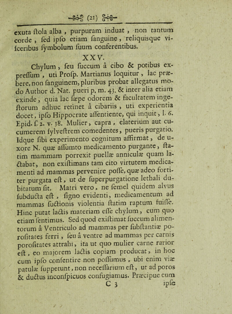 «&»§ (») , _——»4 i ■ '' mmmmsftr exuta ftola alba , purpuram induat , non tantum corde , fed ipfo etiam fanguine , reliquisque vi- lceribus fymbolum fuum conferentibus. x XXV. Chylum , feu fuccum a cibo & potibus ex- preflum , uti Profp. Martianus loquitur , lac pu¬ bere, non fanguinem, pluribus probat allegatus mo¬ do Author d. Nat. pueri p. m. 43. & inter alia etiam exinde, quia lac fa;pe odorem & facultatem inge- ftorum adhuc retinet a cibariis , uti expeiientia docet, ipfo Hippocrate aflentiente, qui inquit, 1. 6. Epid. C 2. v- 38. Mulier, capra , elaterium aut cu¬ cumerem fylveftrem comedentes, pueris purgatio. Idque fibi experimento cognitum affirmat, de u- xore N. quae aflumto medicamento purgante, fta- tim mammam porrexit puellae anniculae quam la- ftabat, non exiftimans tam cito virtutem medica¬ menti ad mammas pervenire pofle, qua adeo forti¬ ter purgata eft, ut de fuperpurgatione lethali du¬ bitatum fit. Matri vero, ne femel quidem aivus fubduda eft , figno evidenti, medicamentum ad mammas fuftionis violentia ftatim raptum fuiiie. Hinc putat latftis materiam effe chylum , cum quo etiam fentimus. Sed quod exiftimat fuccum alimen¬ torum a Ventriculo ad mammas per fubftantiae po- rofitates ferri, feu a ventre ad mammas per carnis porofitates attrahi, ita ut quo mulier carne rarior eft , eo majorem laftis copiam producat, in hoc cum ipfo oonfentire non poflumus , ubi enim viar patula; fuppetunt.non neceffarium eft, ut ad poros & duftus inconfpicuos confugiamus. Prascipuecum C j ipfe / /