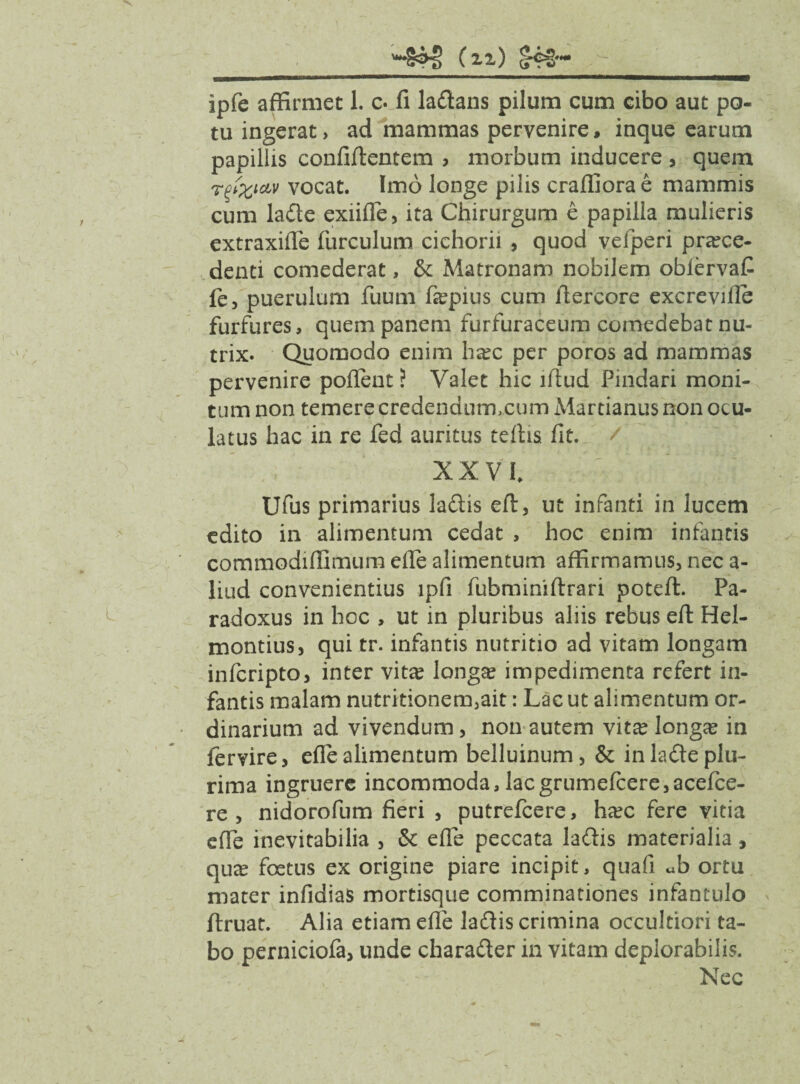 (21) ipfe affirmet 1. c. fi la&ans pilum cum cibo aut po¬ tu ingerat, ad mammas pervenire, inque earum papillis confiftentem , morbum inducere , quem rfatav vocat. Imo longe pilis craffiorae mammis cum la£le exiifle, ita Chirurgum e papilla mulieris extraxifle furculum cichorii , quod vefperi pra?ce- denti comederat, fk Matronam nobilem oblervaC fe, puerulum fuum fa?pius cum llercore excreville furfures, quem panem furfuraceum comedebat nu¬ trix. Quomodo enim ha?c per poros ad mammas pervenire pollent ? Valet hic illud Pindari moni¬ tum non temere credendumxum Martianus non ocu¬ latus hac in re fed auritus teihs. fit. / XXVI. Ufus primarius ladis ert, ut infanti in lucem edito in alimentum cedat , hoc enim infantis commodiffimum erte alimentum affirmamus, nec a- liud convenientius lpfi fubminiftrari poteft. Pa- radoxus in hoc , ut in pluribus aliis rebus ert Hel- montius, qui tr. infantis nutritio ad vitam longam infcripto, inter vita? longa? impedimenta refert in¬ fantis malam nutritionem,ait: Lac ut alimentum or¬ dinarium ad vivendum, non autem vit^ longa? in fervire, elle alimentum belluinum, & in lade plu¬ rima ingruere incommoda, lacgrumefcere,acelce- re , nidorofum fieri , putrefcere, ha?c fere vitia efie inevitabilia , erte peccata la&is materialia, qute foetus ex origine piare incipit, quafi ub ortu mater infidias mortisque comminationes infantulo ftruat. Alia etiam erte la£lis crimina occultiori ta¬ bo perniciola, unde charadier in vitam deplorabilis. Nec