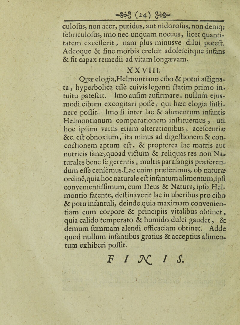 culofus, non acer, putidus, aut nidorofus, non deniq; febriculofus, imo nec unquam nocuus, licet quanti¬ tatem exceflerit, nam plus minusve dilui poteft. Adeoque &; fine morbis crefcit adolefcitque infans & fit eapax remedii ad vitam longaevam. XXVIII. Qua? elogia,Helmontiano cibo & potui affigna- ta, hyperbolica efle cuivis legenti ftatim primo in. tuitu patefcit. Imo aufim aufirmare, nullum ejus¬ modi cibum excogitari pofle, qui hoc elogia fu/li¬ nere poflit. Imo fi inter lac 5c alimentum infantis Helmontianum comparationem infiituemus , uti hoc ipfum variis etiam alterationibus, acefcentiaj &c. eft obnoxium, ita minus ad digeftionem & con¬ coctionem aptum eft, & propterea lac matris aut nutricis fano,quoad viftum & reliquas res non Na¬ turales bene fe gerentis, multis parafangis proferen¬ dum efle cenfemus.Lac enim proferimus, ob naturo ordine,quia hoc naturale eft infantum alimentum,ipfi convenientiflimum, cum Deus & Natura, ipfb Hel- montio fatente, deftinaverit lac in uberibus pro cibo & potu infantuli, deinde quia maximam convenien¬ tiam cum corpore & principiis vitalibus obtinet, quia calido temperato & humido dulci gaudet, & demum fummam alendi efficaciam obtinet. Adde quod nullum infantibus gratius & acceptius alimen¬ tum exhiberi poflit. F I NI I S.