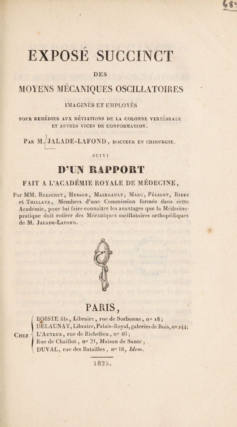 DES MOYENS MÉCANIQUES OSCILLATOIRES IMAGINÉS ET EMPLOYÉS POUR REMÉDIER AUX DEVIATIONS DE LA COLONNE VERTEBRALE, ET AUTRES VICES DE CONFORMATION. Par M. JALADE-LAFOND, docteur en chirurgie. suivi D’EN RAPPORT FAIT A L’ACADÉMIE ROYALE DE MÉDECINE, Par MM. Breschet, Husson, Maingault, Marc, Péligot, Ribes et Thillaye , Membres d’une Commission formée dans cette Académie, pour lui faire connaître les avantages que la Médecine- pratique doit retirer des Mécaniques oscillatoires orthopédiques de M. Jalade-Lafond. PARIS, ! EXISTE ills , Libraire, rue de Sorbonne, no 18 ; DELAUNAY, Libraire, Palais-Royal, galeries de Bois, n° 3 44; L’Auteur, rue de Richelieu , n° 46 ; I Rue de Chaillot, n° 21, Maison de Santé ; \ DUVAL, rue des Batailles, n°18, Idem. 1825.