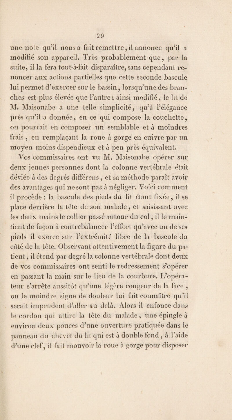 une noie qu’il nous a fait remettre, il annonce qu’il a modifié son appareil. Très probablement que, par la suite, il la fera tout-à-fait disparaître, sans cependant re¬ noncer aux actions partielles que cette seconde bascule lui permet d’exercer sur le bassin, lorsqu’une des bran¬ ches est plus élevée que l’autre; ainsi modifié, le lit de M. Maisonabe a une telle simplicité, qu’a l’élégance près qu’il a donnée, en ce qui compose la couchette, on pourrait en composer un semblable et à moindres frais, en remplaçant la roue à gorge en cuivre par un moyen moins dispendieux et à peu près équivalent. Vos commissaires ont vu M. Maisonabe opérer sur deux jeunes personnes dont la colonne vertébrale était déviée à des degrés différens, et sa méthode paraît avoir des avantages qui ne sont pas à négliger. Voici comment il procède : la bascule des pieds du lit étant fixée, il se place derrière la tête de son malade, et saisissant avec les deux mains le collier passé autour du colil le main¬ tient de façon à contrebalancer l’effort qu’avec un de ses pieds il exerce sur l’extrémité libre de la bascule du coté de la tête. Observant attentivement la figure du pa¬ tient , il étend par degré la colonne vertébrale dont deux de vos commissaires ont senti le redressement s’opérer en passant la main sur le lieu de la courbure. L’opéra¬ teur s’arrête aussitôt qu’une légère rougeur de la face , ou le moindre signe de douleur lui fait connaître qu’il serait imprudent d’aller au delà. Alors il enfonce dans le cordon qui attire la tête du malade, une épingle à environ deux pouces d’une ouverture pratiquée dans le panneau du chevet du lit qui est à double fond, à l’aide d’une clef, il fait mouvoir la roue à gorge pour disposer