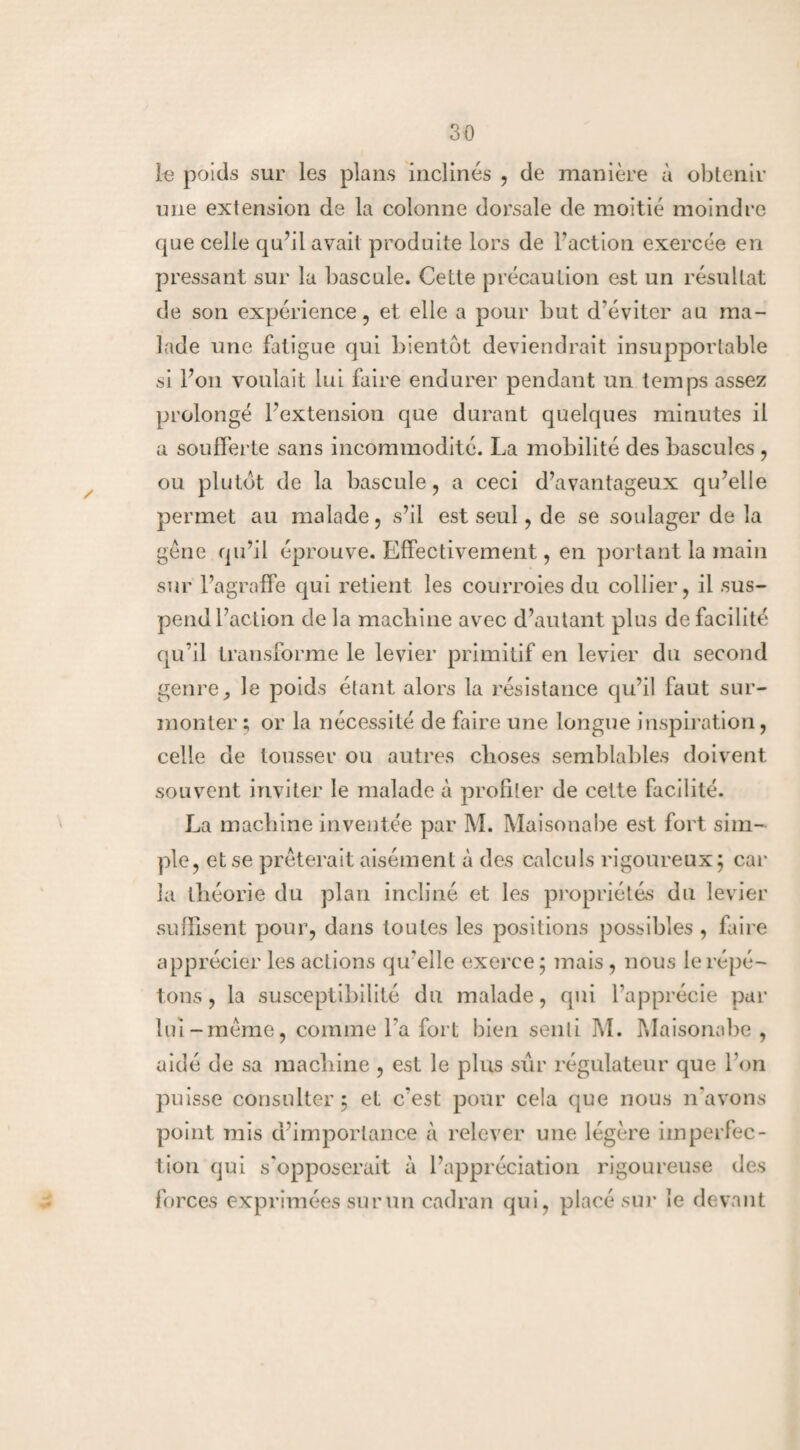 le poids sur les plans inclinés , de manière à obtenir une extension de la colonne dorsale de moitié moindre que celle qu’il avait produite lors de l’action exercée en pressant sur la bascule. Cette précaution est un résultat de son expérience, et elle a pour but d'éviter au ma¬ lade une fatigue qui bientôt deviendrait insupportable si l’on voulait lui faire endurer pendant un temps assez prolongé l'extension que durant quelques minutes il a soufferte sans incommodité. La mobilité des bascules , ou plutôt de la bascule, a ceci d’avantageux qu’elle permet au malade, s’il est seul, de se soulager de la gêne qu’il éprouve. Effectivement, en portant la main sur l’agraffe qui retient les courroies du collier, il sus- pendl’action de la machine avec d’autant plus de facilité qu’il transforme le levier primitif en levier du second genre^ le poids étant alors la résistance qu’il faut sur¬ monter ; or la nécessité de faire une longue inspiration, celle de tousser ou autres choses semblables doivent souvent inviter le malade à profiter de cette facilité. La machine inventée par M. Maisonabe est fort sim¬ ple, et se prêterait aisément à des calculs rigoureux; car la théorie du plan incliné et les propriétés du levier suffisent pour, dans toutes les positions possibles , faire apprécier les actions qu'elle exerce; mais , nous le répé¬ tons , la susceptibilité du malade, qui l’apprécie par lui-même, comme l'a fort bien senti M. Maisonabe , aidé de sa machine , est le plus sûr régulateur que l’on puisse consulter; et c'est pour cela que nous n'avons point mis d’importance à relever une légère imperfec¬ tion qui s'opposerait à l’appréciation rigoureuse des forces exprimées sur un cadran qui, placé sur le devant