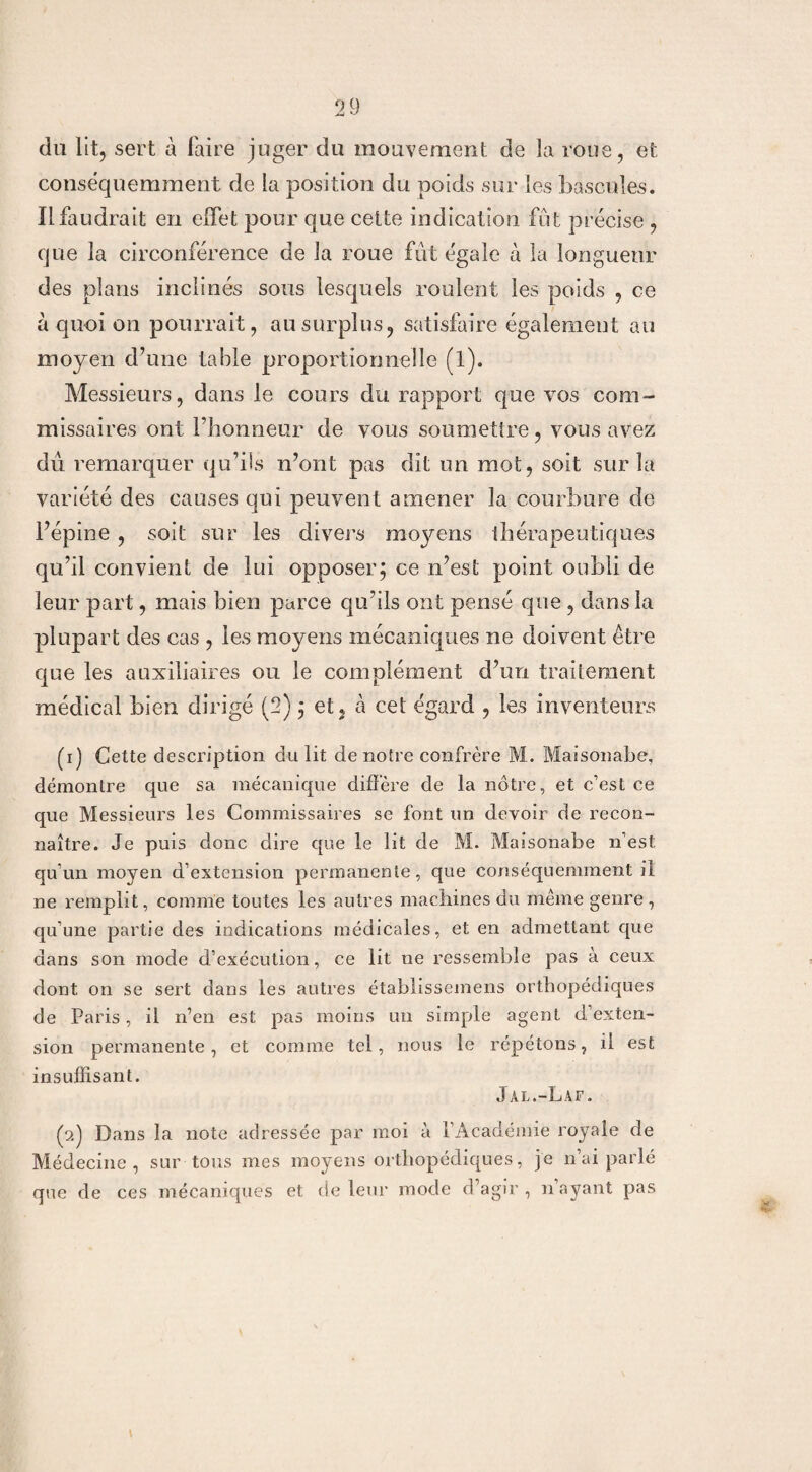 du lit, sert à faire juger du mouvement de la roue, et conséquemment de la position du poids sur les bascules. Il faudrait en effet pour que cette indication fût précise , que la circonférence de la roue fût égale à la longueur des plans inclinés sous lesquels roulent les poids , ce a quoi on pourrait, au surplus, satisfaire également au moyen d’une table proportionne!le (l). Messieurs, dans le cours du rapport que vos com¬ missaires ont l’honneur de vous soumettre, vous avez dû remarquer qu’ils n’ont pas dit un mot, soit sur la variété des causes qui peuvent amener la courbure de l’épine , soit sur les divers moyens thérapeutiques qu’il convient de lui opposer; ce n’est point oubli de leur part, mais bien parce qu’ils ont pensé que , dans la plupart des cas , les moyens mécaniques ne doivent être que les auxiliaires ou le complément d’un traitement médical bien dirigé (2) ; et, à cet égard , les inventeurs (1) Cette description du lit de notre confrère M. Maisonabe, démontre que sa mécanique diffère de la nôtre, et c’est ce que Messieurs les Commissaires se font un devoir de recon¬ naître. Je puis donc dire que le lit de M. Maisonabe n’est qu’un moyen d’extension permanente, que conséquemment il ne remplit, comme toutes les autres machines du même genre, qu’une partie des indications médicales, et en admettant que dans son mode d’exécution, ce lit ne ressemble pas à ceux dont on se sert dans les autres établissemens orthopédiques de Paris, il n’en est pas moins un simple agent d’exten¬ sion permanente, et comme tel, nous le répétons, il est insuffisant. Jal.-Laf. (2) Dans la note adressée par moi à l’Académie royale de Médecine, sur tous mes moyens orthopédiques, je n’ai parlé que de ces mécaniques et de leur mode d’agir, 11 ayant pas
