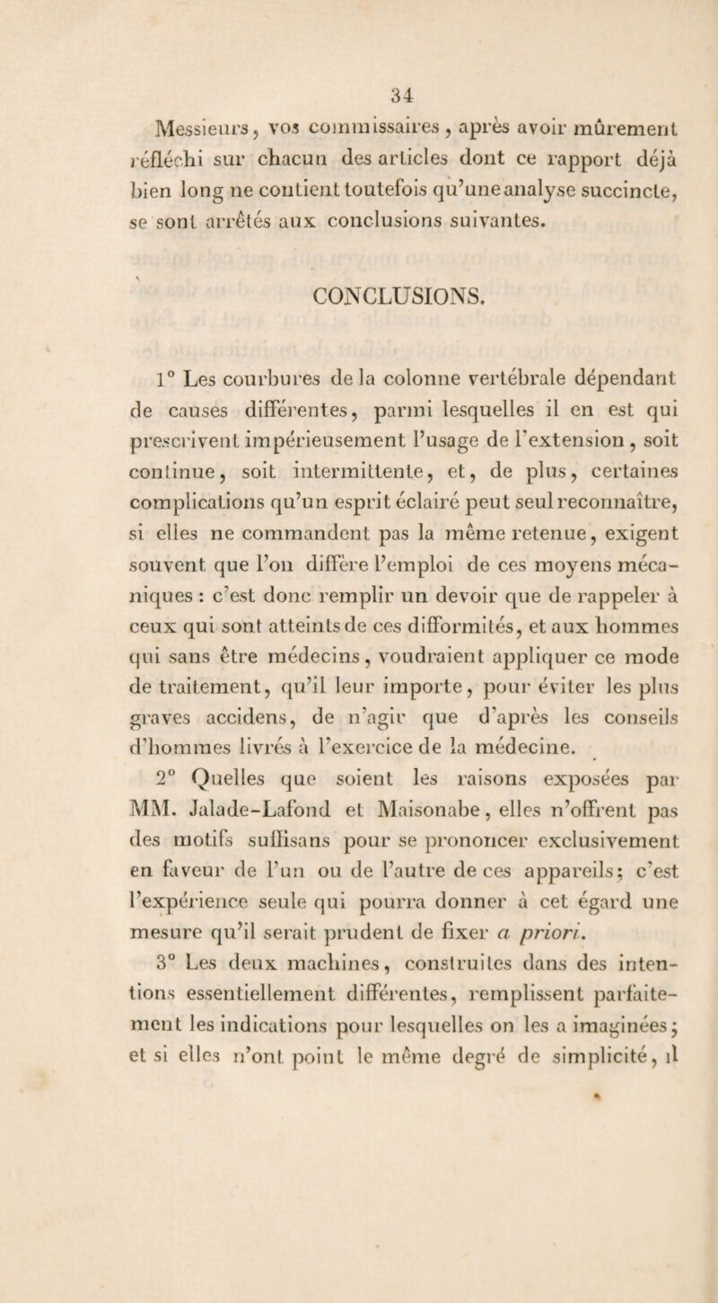Messieurs, vos commissaires , après avoir mûrement réfléchi sur chacun des articles dont ce rapport déjà bien long ne contient toutefois qu’une analyse succincte, se sont arrêtés aux conclusions suivantes. CONCLUSIONS. 1° Les courbures delà colonne vertébrale dépendant de causes différentes, parmi lesquelles il en est qui prescrivent impérieusement l’usage de l’extension , soit continue, soit intermittente, et, de plus, certaines complications qu’un esprit éclairé peut seul reconnaître, si elles ne commandent pas la même retenue, exigent souvent que l’on diffère l’emploi de ces moyens méca¬ niques : c’est donc remplir un devoir que de rappeler à ceux qui sont atteints de ces difformités, et aux hommes qui sans être médecins, voudraient appliquer ce mode de traitement, qu’il leur importe, pour éviter les plus graves accidens, de n’agir que d'après les conseils d’hommes livrés à l’exercice de la médecine. 2° Quelles que soient les raisons exposées par MM. Jalade-Lafond et Maisonabe, elles n’offrent pas des motifs sullisans pour se prononcer exclusivement en faveur de l’un ou de l’autre de ces appareils; c’est l’expérience seule qui pourra donner à cet égard une mesure qu’il serait prudent de fixer a priori. 3° Les deux machines, construites dans des inten¬ tions essentiellement différentes, remplissent parfaite¬ ment les indications pour lesquelles on les a imaginées ÿ et si elles n’ont point le même degré de simplicité, il