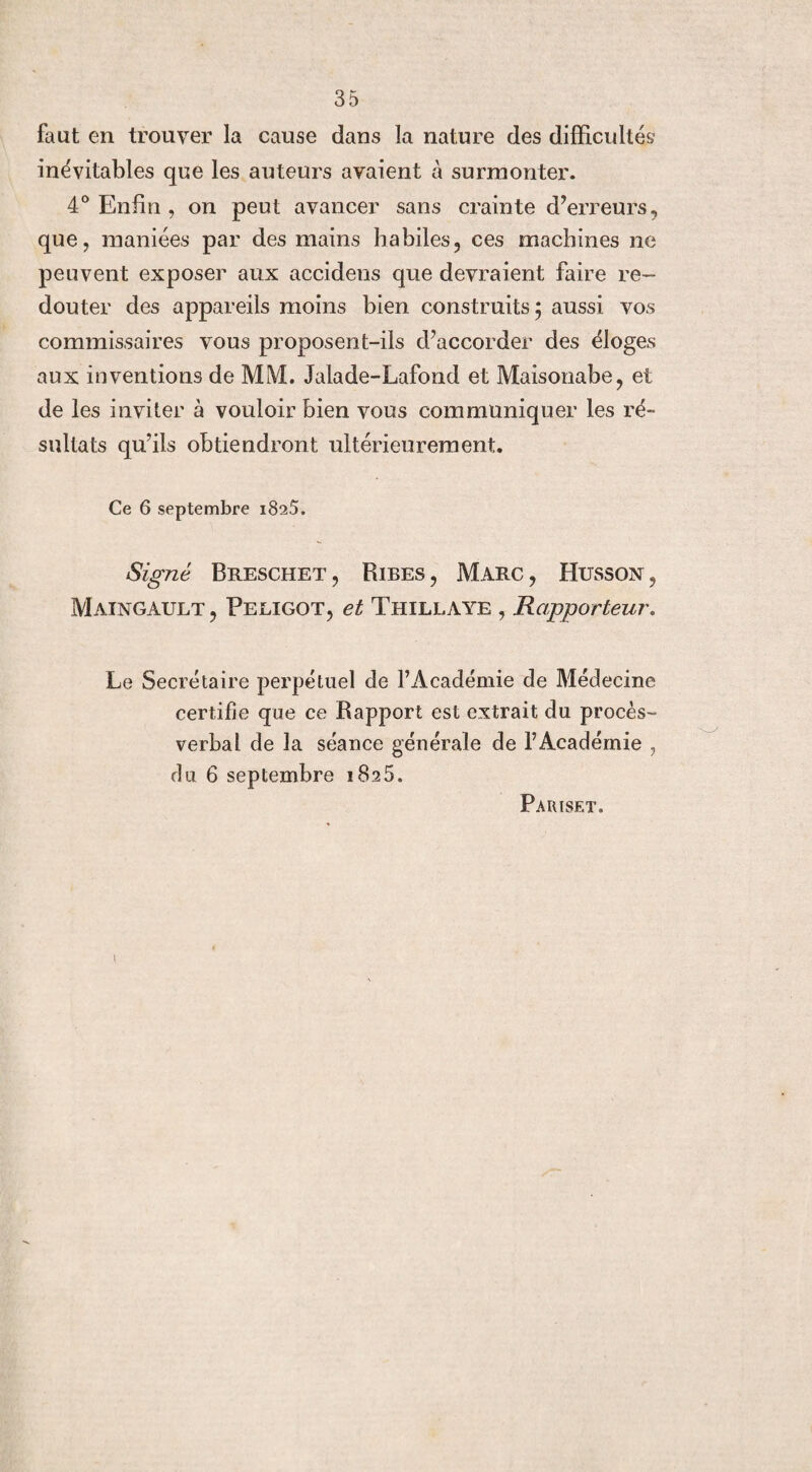 faut en trouver la cause dans la nature des difficultés inévitables que les auteurs avaient à surmonter. 4° Enfin , on peut avancer sans crainte d’erreurs, que, maniées par des mains habiles, ces machines ne peuvent exposer aux accidens que devraient faire re¬ douter des appareils moins bien construits; aussi vos commissaires vous proposent-ils d’accorder des éloges aux inventions de MM. Jalade-Lafond et Maisonabe, et de les inviter à vouloir bien vous communiquer les ré¬ sultats qu’ils obtiendront ultérieurement. Ce 6 septembre 1825. Signé Breschet , Ribes , Marc , Husson , Maingault , Peligot, et Thillaye , Rapporteur. Le Secrétaire perpétuel de l’Académie de Médecine certifie que ce Rapport est extrait du procès- verbal de la séance générale de l’Académie , du 6 septembre iSaS. Pariset. I