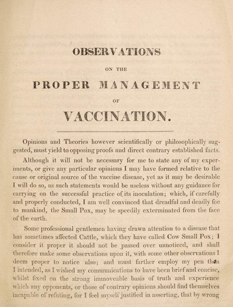 OBSERVATIONS ON THE - PROPER MANAGEMENT OF VACCINATION. Opinions and Theories however scientifically or philosophically sug¬ gested, must yield to opposing proofs and direct contrary established facts. Although it will not be necessary for me to state any of my exper¬ iments, or give any particular opinions I may have formed relative to the cause or original source of the vaccine disease, yet as it may be desirable I will do so, as such statements would be useless without any guidance for carrying on the successful practice of its inoculation; which, if carefully and properly conducted, I am well convinced that dreadful and deadly foe to mankind, the Small Pox, may be speedily exterminated from the face of the earth. Some professional gentlemen having drawn attention to a disease that has sometimes affected Cattle, which they have called Cow Small Pox; I consider it proper it should not be passed over unnoticed, and shall therefore make some observations upon it, with some other observations I deem proper to notice also; and must farther employ my pen th&n I intended, as 1 wished my communications to have been brief and concise, whilst fixed on the strong immoveable basis of truth and experience which any opponents, or those of contrary opinions should find themselves incapable of refuting, for I feel myself justified in asserting, that by wrong