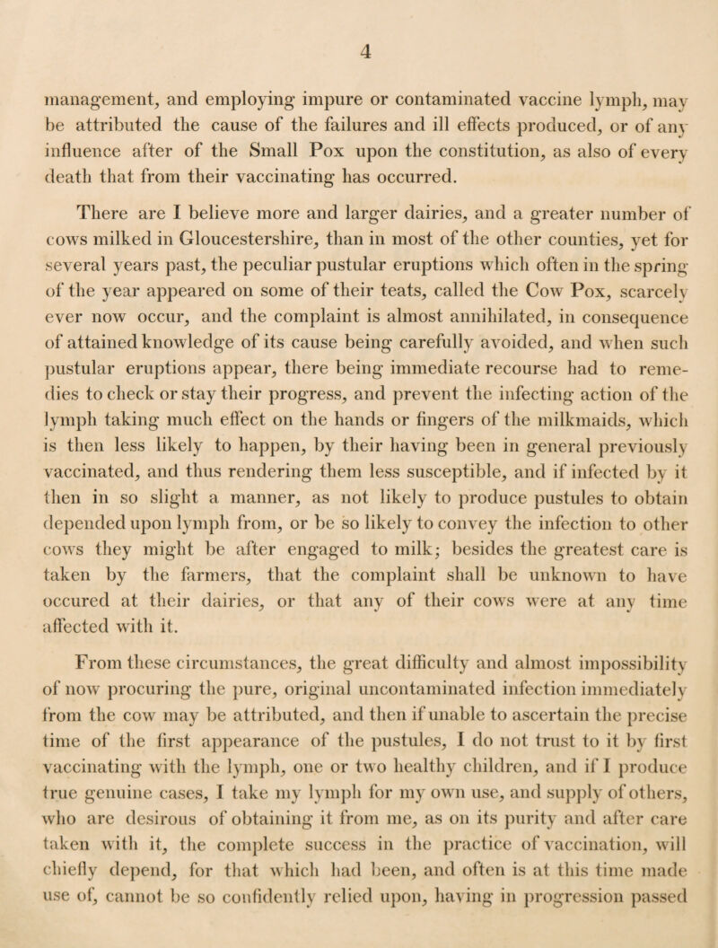 management, and employing impure or contaminated vaccine lymph, may he attributed the cause of the failures and ill effects produced, or of any influence after of the Small Pox upon the constitution, as also of every death that from their vaccinating has occurred. There are I believe more and larger dairies, and a greater number of cows milked in Gloucestershire, than in most of the other counties, yet for several years past, the peculiar pustular eruptions which often in the spring of the year appeared on some of their teats, called the Cow Pox, scarcely ever now occur, and the complaint is almost annihilated, in consequence of attained knowledge of its cause being carefully avoided, and when such pustular eruptions appear, there being immediate recourse had to reme¬ dies to check or stay their progress, and prevent the infecting action of the lymph taking much effect on the hands or fingers of the milkmaids, which is then less likely to happen, by their having been in general previously vaccinated, and thus rendering them less susceptible, and if infected by it then in so slight a manner, as not likely to produce pustules to obtain depended upon lymph from, or be so likely to convey the infection to other cows they might be after engaged to milk; besides the greatest care is taken by the farmers, that the complaint shall be unknown to have occured at their dairies, or that any of their cows were at any time affected with it. From these circumstances, the great difficulty and almost impossibility of now procuring the pure, original uncontaminated infection immediately from the cow may be attributed, and then if unable to ascertain the precise time of the first appearance of the pustules, I do not trust to it by first vaccinating with the lymph, one or two healthy children, and if I produce true genuine cases, I take my lymph for my own use, and supply of others, who are desirous of obtaining it from me, as on its purity and after care taken with it, the complete success in the practice of vaccination, will chiefly depend, for that which had been, and often is at this time made use of, cannot be so confidently relied upon, having in progression passed