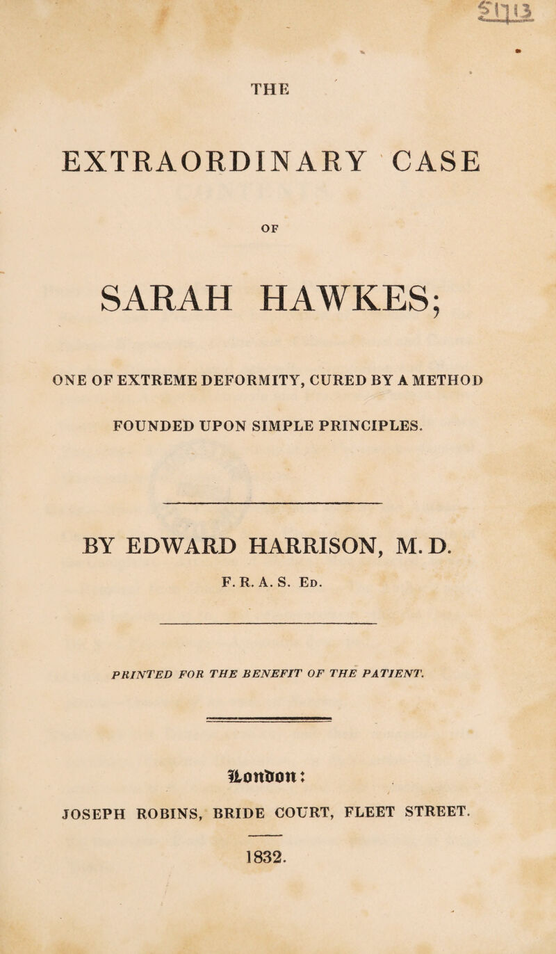 THE S EXTRAORDINARY CASE OF SARAH HAWKES; ONE OF EXTREME DEFORMITY, CURED BY A METHOD FOUNDED UPON SIMPLE PRINCIPLES. BY EDWARD HARRISON, M. D. F. R. A. S. Ed. PRINTED FOR THE BENEFIT OF THE PATIENT. ftontion: JOSEPH ROBINS, BRIDE COURT, FLEET STREET. 1832.