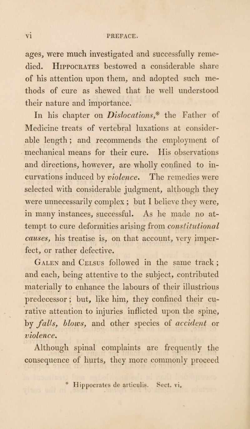 ages,, were much investigated and successfully reme¬ died. Hippocrates bestowed a considerable share of his attention upon them, and adopted such me¬ thods of cure as shewed that he well understood their nature and importance. In his chapter on Dislocations * the Father of Medicine treats of vertebral luxations at consider¬ able length; and recommends the employment of mechanical means for their cure. His observations and directions, however, are wholly confined to in¬ curvations induced by violence. The remedies were selected with considerable judgment, although they were unnecessarily complex ; but I believe they were, in many instances, successful. As he made no at¬ tempt to cure deformities arising from constitutional causes, his treatise is, on that account, very imper¬ fect, or rather defective. Galen and Celsus followed in the same track ; and each, being attentive to the subject, contributed materially to enhance the labours of their illustrious predecessor; but, like him, they confined their cu¬ rative attention to injuries inflicted upon the spine, by falls, blows, and other species of accident or violence. Although spinal complaints are frequently the consequence of hurts, they more commonly proceed * Hippocrates de articulis. Sect. vi.