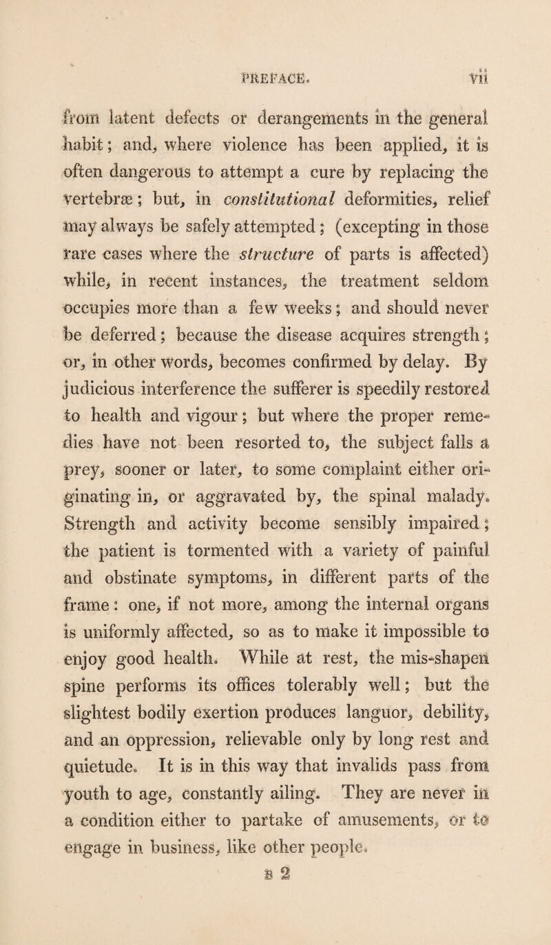 a & from latent defects or derangements in the general liabit; and, where violence has been applied, it is often dangerous to attempt a cure by replacing the vertebrae ; but, in constitutional deformities, relief may always be safely attempted ; (excepting in those rare cases where the structure of parts is affected) while,* in recent instances, the treatment seldom occupies more than a few weeks; and should never be deferred; because the disease acquires strength; or, in other words, becomes confirmed by delay. By judicious interference the sufferer is speedily restored to health and vigour; but where the proper reme¬ dies have not been resorted to, the subject falls a prey, sooner or later, to some complaint either ori¬ ginating in, or aggravated by, the spinal malady. Strength and activity become sensibly impaired; the patient is tormented with a variety of painful and obstinate symptoms, in different parts of the frame: one, if not more, among the internal organs is uniformly affected, so as to make it impossible to enjoy good health. While at rest, the mis-shapen spine performs its offices tolerably well; but the slightest bodily exertion produces languor, debility, and an oppression, relievable only by long rest and quietude. It is in this way that invalids pass from youth to age, constantly ailing. They are never ill a condition either to partake of amusements, or to engage in business, like other people,