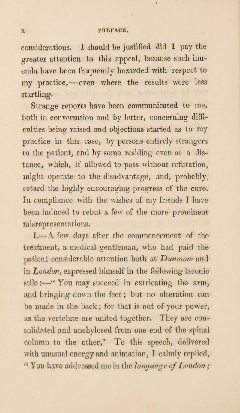 considerations, 1 should be justified did I pay the greater attention to this appeal, because such inu« enda have been frequently hazarded with respect to my practice,—even where the results were less Strange reports have been communicated to me, both in conversation and by letter, concerning diffi¬ culties being raised and objections started as to my practice in this case, by persons entirely strangers to the patient, and by some residing even at a dis¬ tance, which, if allowed to pass without refutation, might operate to the disadvantage, and, probably, retard the highly encouraging progress of the cure* In compliance with the wishes of my friends I have been induced to rebut a few of the more prominent misrepresentations, I,™A few days after the commencement of the treatment, a medical gentleman, who had paid the patient considerable attention both at D unmow and in London, expressed himself in the following laconic stile You may succeed in extricating the arm, and bringing down the feet; but no alteration can be made in the back; for that is out of your power, as the vertebrae are united together. They are con¬ solidated and anehylosed from one end of the spinal column to the other,” To this speech, delivered with unusual energy and animation, I calmly replied,  You have addressed me in the language of London;