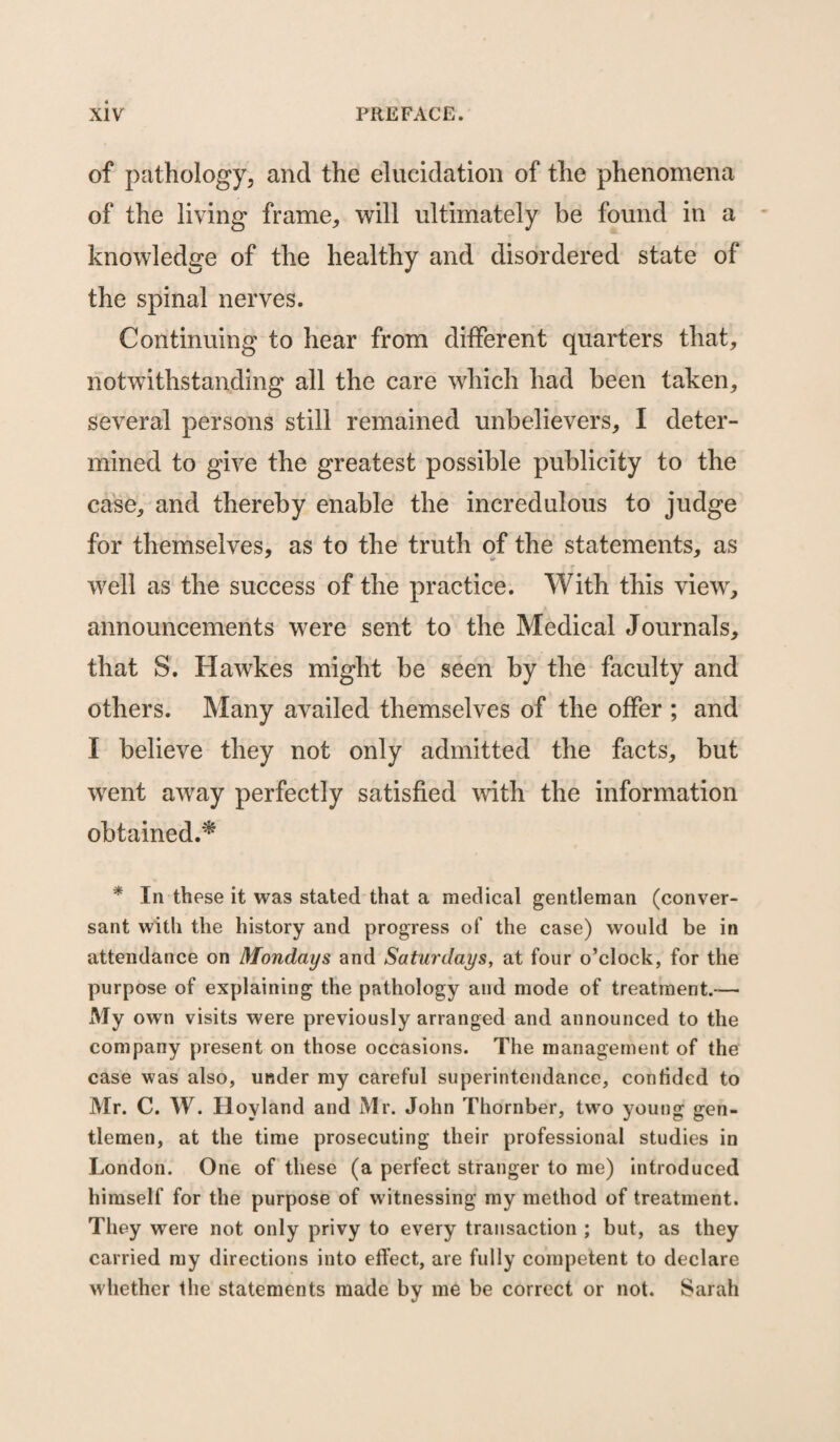 of pathology, and the elucidation of the phenomena of the living frame, will ultimately be found in a knowledge of the healthy and disordered state of the spinal nerves. Continuing to hear from different quarters that, notwithstanding all the care which had been taken, several persons still remained unbelievers, I deter¬ mined to give the greatest possible publicity to the case, and thereby enable the incredulous to judge for themselves, as to the truth of the statements, as well as the success of the practice. With this view, announcements were sent to the Medical Journals, that S. Hawkes might be seen by the faculty and others. Many availed themselves of the offer ; and I believe they not only admitted the facts, but went away perfectly satisfied with the information obtained.* * In these it was stated that a medical gentleman (conver¬ sant with the history and progress of the case) would be in attendance on Mondays and Saturdays, at four o’clock, for the purpose of explaining the pathology and mode of treatment.-— My own visits were previously arranged and announced to the company present on those occasions. The management of the case was also, under my careful superintendance, confided to Mr. C. W. Hoyland and Mr. John Thornber, two young gen¬ tlemen, at the time prosecuting their professional studies in London. One of these (a perfect stranger to me) introduced himself for the purpose of witnessing my method of treatment. They were not only privy to every transaction ; but, as they carried my directions into effect, are fully competent to declare whether the statements made by me be correct or not. Sarah