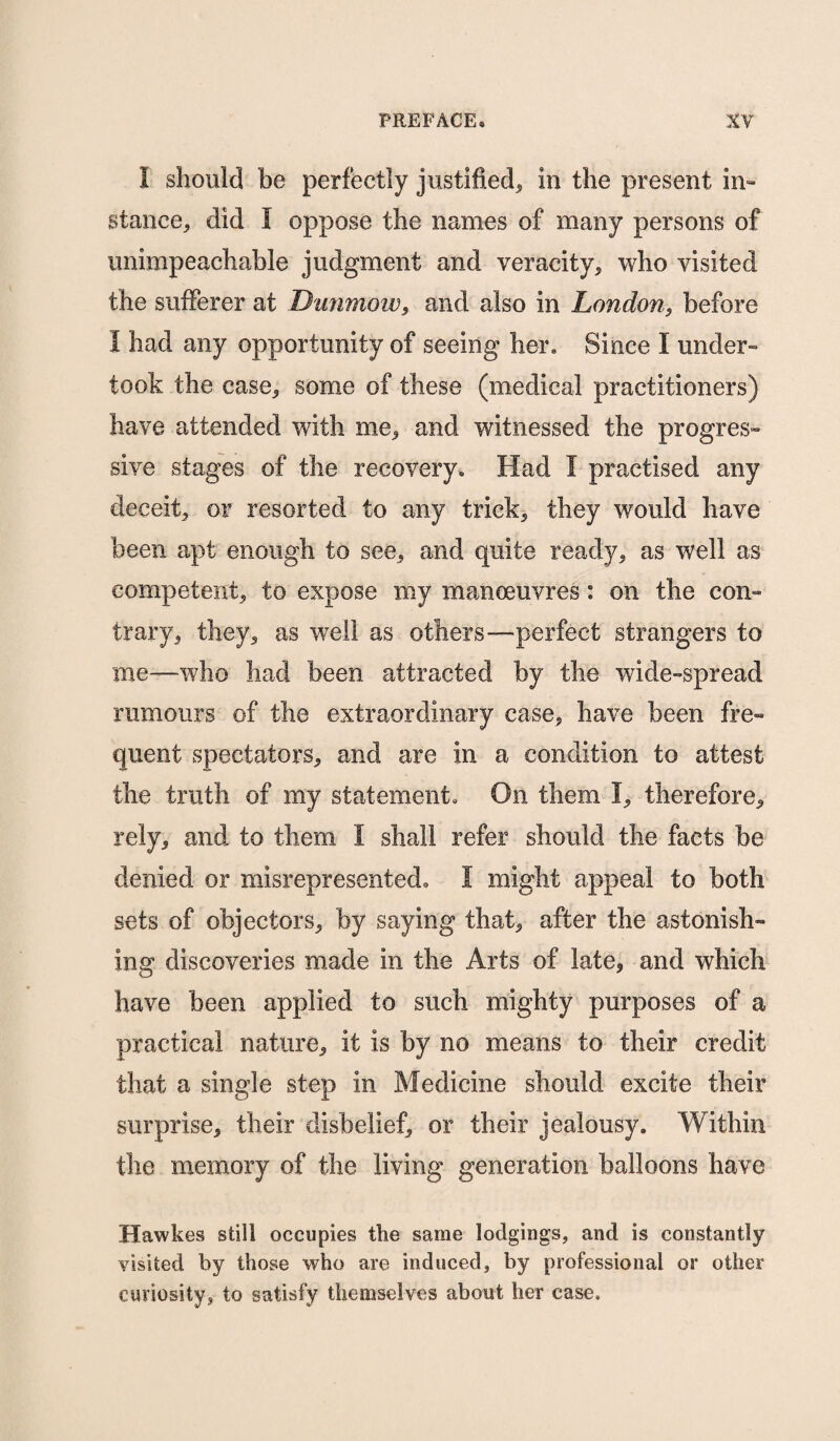 I should be perfectly justified, in the present in- stance, did I oppose the names of many persons of unimpeachable judgment and veracity, who visited the sufferer at Dimmow, and also in London, before I had any opportunity of seeing her. Since I under¬ took the case, some of these (medical practitioners) have attended with me, and witnessed the progres¬ sive stages of the recovery. Had I practised any deceit, or resorted to any trick, they would have been apt enough to see, and quite ready, as well as competent, to expose my manoeuvres: on the con¬ trary, they, as well as others—perfect strangers to me—who had been attracted by the wide-spread rumours of the extraordinary case, have been fre¬ quent spectators, and are in a condition to attest tbe truth of my statement. On them I, therefore, rely, and to them I shall refer should the facts be denied or misrepresented. I might appeal to both sets of objectors, by saying that, after the astonish¬ ing discoveries made in the Arts of late, and which have been applied to such mighty purposes of a practical nature, it is by no means to their credit that a single step in Medicine should excite their surprise, their disbelief, or their jealousy. Within the memory of the living generation balloons have Hawkes still occupies the same lodgings, and is constantly visited by those who are induced, by professional or other curiosity, to satisfy themselves about her case.