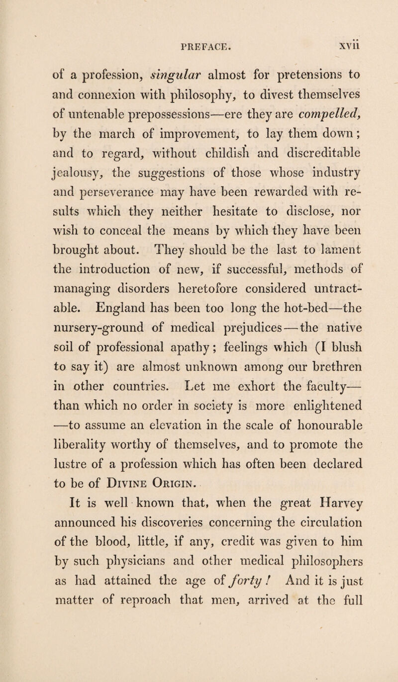 of a profession, singular almost for pretensions to and connexion with philosophy, to divest themselves of untenable prepossessions—ere they are compelled, by the march of improvement, to lay them down; % and to regard, without childish and discreditable jealousy, the suggestions of those whose industry and perseverance may have been rewarded with re¬ sults which they neither hesitate to disclose, nor wish to conceal the means by which they have been brought about. They should be the last to lament the introduction of new, if successful, methods of managing disorders heretofore considered untract- able. England has been too long the hot-bed—the nursery-ground of medical prejudices — the native soil of professional apathy; feelings which (I blush to say it) are almost unknown among our brethren in other countries. Let me exhort the faculty— than which no order in society is more enlightened —to assume an elevation in the scale of honourable liberality worthy of themselves, and to promote the lustre of a profession which has often been declared to be of Divine Origin. It is well known that, when the great Harvey announced his discoveries concerning the circulation of the blood, little, if any, credit was given to him by such physicians and other medical philosophers as had attained the age of forty ! And it is just matter of reproach that men, arrived at the full