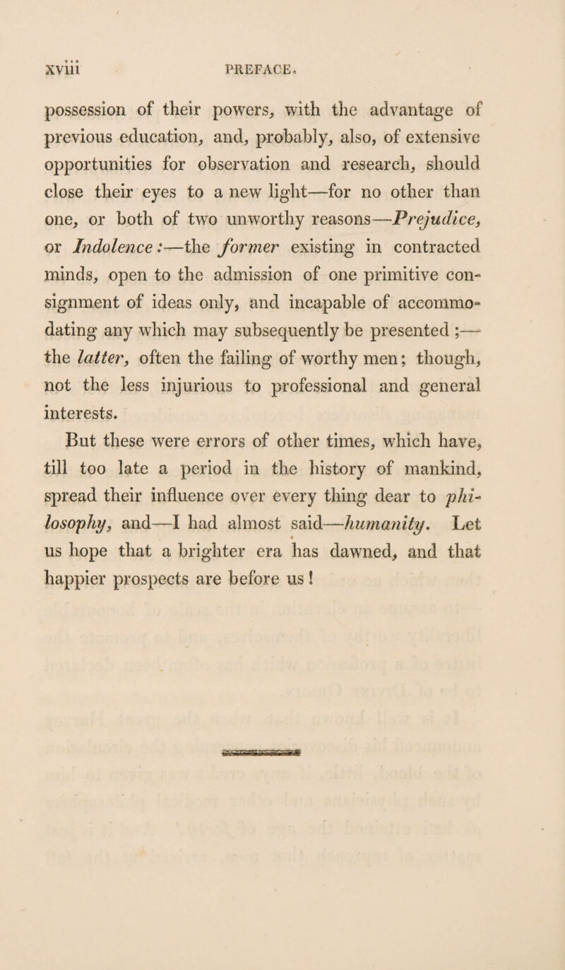 possession of their powers, with the advantage of previous education, and, probably, also, of extensive opportunities for observation and research, should close their eyes to a new light—for no other than one, or both of two unworthy reasons—Prejudice, or Indolence:—the former existing in contracted minds, open to the admission of one primitive con¬ signment of ideas only, and incapable of accommo¬ dating any which may subsequently be presented ;—- the latter, often the failing of worthy men; though, not the less injurious to professional and general interests. But these were errors of other times, which have, till too late a period in the history of mankind, spread their influence over every thing dear to phi- losophy, and—-I had almost said—humanity. Let us hope that a brighter era has dawned, and that happier prospects are before us!